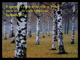 E quando a porta desta vida se fechar para  nós,  de nada valerão as lamentações. 