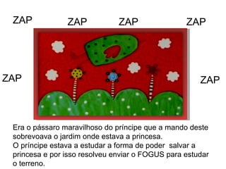 ZAP ZAP ZAP ZAP ZAP ZAP Era o pássaro maravilhoso do príncipe que a mando deste sobrevoava o jardim onde estava a princesa.  O príncipe estava a estudar a forma de poder  salvar a princesa e por isso resolveu enviar o FOGUS para estudar o terreno. 
