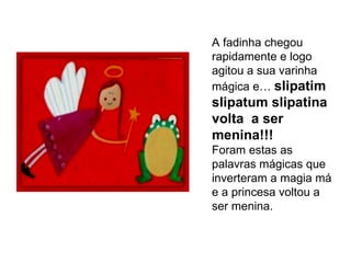 A fadinha chegou rapidamente e logo agitou a sua varinha mágica e…  slipatim slipatum slipatina volta  a ser menina!!!  Foram estas as palavras mágicas que inverteram a magia má e a princesa voltou a ser menina. 