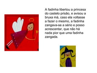 A fadinha libertou a princesa do castelo prisão, e avisou a bruxa má, caso ela voltasse a fazer o mesmo, a fadinha zangava-se a sério e posso acrescentar, que não há nada pior que uma fadinha zangada. 