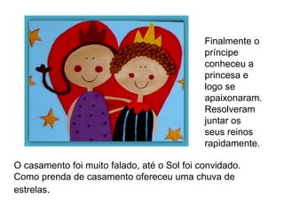 Finalmente o príncipe conheceu a princesa e logo se apaixonaram.  Resolveram juntar os seus reinos rapidamente. O casamento foi muito falado, até o Sol foi convidado. Como prenda de casamento ofereceu uma chuva de estrelas . 