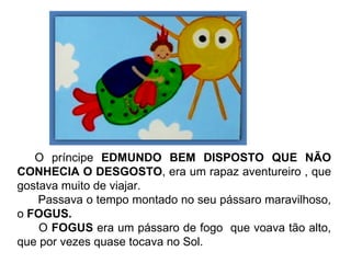 O príncipe  EDMUNDO BEM DISPOSTO QUE NÃO CONHECIA O DESGOSTO , era um rapaz aventureiro , que gostava muito de viajar. Passava o tempo montado no seu pássaro maravilhoso, o  FOGUS.   O  FOGUS  era um pássaro de fogo  que voava tão alto, que por vezes quase tocava no Sol. 