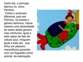 Certo dia, o príncipe  aterrou no  reino Féminis. Todos o achavam diferente, pois em Féminis  só existia o género feminino. Havia mesmo uma diversidade de seres deste género, mas nenhuma  igual a este rapaz de fato de veludo azul, ninguém igual a este ser,  que tinha um pássaro maravilhoso parecido com um foguetão como animal  de estimação. 