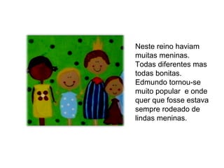 Neste reino haviam muitas meninas. Todas diferentes mas todas bonitas.  Edmundo tornou-se muito popular  e onde quer que fosse estava sempre rodeado de  lindas meninas.  