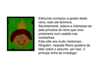 Edmundo começou a gostar deste reino, todo ele feminino. Secretamente  estava a interessar-se pela princesa do reino que vivia prisioneira num castelo nas montanhas. Este sítio era muito misterioso. Ninguém, naquele Reino gostava de falar sobre o assunto, por isso  o príncipe tinha de investigar. 