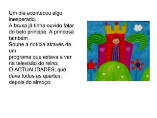 Um dia aconteceu algo inesperado.  A bruxa já tinha ouvido falar do belo príncipe. A princesa também .  Soube a notícia através de um programa que estava a ver na televisão do reino:  O ACTUALIDADES, que dava todas as quartas, depois do almoço. 