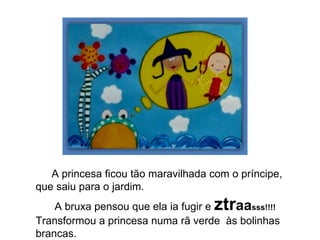 A princesa ficou tão maravilhada com o príncipe, que saiu para o jardim. A bruxa pensou que ela ia fugir e  ztr aa sss!!!!  Transformou a princesa numa rã verde  às bolinhas brancas. 