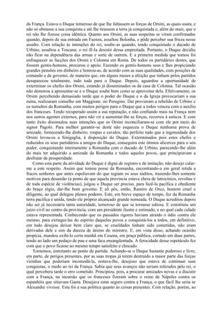 da França. Estava o Duque temeroso de que lhe faltassem as forças de Orsini, as quais usara, e
não só obstasse a sua conquista e até lhe tirassem a terra já conquistada e, além do mais, que o
rei não lhe fizesse coisa idêntica. Quanto aos Orsini, as suas suspeitas se viram confirmadas
quando, depois de sua entrada em Faenza, assaltou Bolonha, e pôde perceber sua frieza nesse
assalto. Com relação às intenções do rei, soube-as quando, tendo conquistado o ducado de
Urbino, assaltou a Toscana; o rei fê-Ia desistir dessa empreitada. Portanto, o Duque decidiu
não ficar na dependência das armas e sorte de outrem. E a primeira medida que tomou foi
enfraquecer as facções dos Orsini e Colonna em Roma. De todos os partidários destes, que
fossem gentis-homens, procurou o apoio. Fazendo os gentis-homens seus e lhes propiciando
grandes pensões em dinheiro e honrou-as, de acordo com as suas qualidades, com posições de
comando e de governo, de maneira que, em alguns meses a afeição que tinham pelos partidos
desapareceu totalmente, indo toda para o Duque. Depois, aguardou a oportunidade de
exterminar os chefes dos Orsini, estando já disseminados os da casa de Colonna. Tal ocasião
não demorou a apresentar-se e o Duque soube bem como se aproveitar dela. Efetivamente, os
Orsini percebendo demasiado tarde que o poder do Duque e o da Igreja provocariam a sua
ruína, realizaram conselho em Maggione. no Perugino. Daí provieram a rebelião de Urbino e
os tumultos da Romanha, com muitos perigos para o Duque que a todos venceu com o auxílio
dos franceses. Tendo recuperado assim a sua reputação, e não confiando mais na França nem
nos outros agentes externos, para não vir a aumentar-lhe as forças, recorreu à astúcia. E com
tanto êxito dissimulou suas intenções que os Orsini reconciliaram-se com ele por meio do
signor Pagolo. Para melhor garantir-se deste não esqueceu o Duque nenhuma prova de
amizade, fornecendo-lhe dinheiro, roupas e cavalos; tão perfeito tudo que a ingenuidade dos
Orsini levou-os a Sinigaglia, à disposição do Duque. Exterminados pois estes chefes e
reduzidos os seus partidários a amigos do Duque, conseguira este ótimos alicerces para o seu
poder, conquistando inteiramente a Romanha com o ducado de Urbino, parecendo-lhe além
do mais ter adquirido a amizade da Romanha e todos aqueles povos, que principiavam a
desfrutar de prosperidade.
    Como esta parte da atividade do Duque é digna de registro e de imitação, não desejo calar-
me a este respeito. Assim que tomou posse da Romanha, encontrando-a em geral retida a
fracos senhores que antes espoliavam do que regiam os seus súditos, trazendo-lhes somente
motivos para desunião (a ponto de que aquela província estava cheia de latrocínios, revoltas e
de toda espécie de violências), julgou o Duque ser preciso, para fazê-la pacífica e obediente
do braço régio, dar-lhe bom governo. E ali pôs, então, Ramiro de Orco, homem cruel e
diligente, ao qual delegou plenos poderes. Este, em breve espaço de tempo, fez da Romanha
terra pacífica e unida, tendo ele próprio alcançado grande nomeada. O Duque acreditou depois
não ser já necessária tanta autoridade, temeroso de que se tornasse odiosa. E constituiu um
juízo civil no centro da província, com um presidente ilustre e estimado, e no qual cada cidade
estava representada. Conhecendo que os passados rigores haviam atraído o ódio contra ele
mesmo, para extingui-las do espírito daqueles povos e conquistá-los a todos, em definitivo,
em tudo desejou deixar bem claro que, se crueldades tinham sido cometidas, não eram
derivadas dele e sim da dureza de ânimo do ministro. E, em vista disso, achando ocasião
propícia, mandou exibi-lo certa manhã em Cesena, em praça pública, cortado em duas partes,
tendo ao lado um pedaço de pau e uma faca ensangüentada. A ferocidade desse espetáculo fez
com que o povo ficasse ao mesmo tempo satisfeito e chocado.
    Tornemos, entretanto ao ponto de partida. Achando-se o Duque bastante poderoso e livre,
em parte, de perigos presentes, por as suas tropas já terem destruído a maior parte das forças
vizinhas que poderiam incomodá-la, restava-lhe, desejoso que estava de continuar suas
conquistas, o medo ao rei da França. Sabia que seus avanços não seriam tolerados pelo rei, o
qual percebera tarde o erro cometido. Principiou, pois, a procurar amizades novas e a discutir
com a França, na incursão que os franceses fizeram sobre o reino de Nápoles contra os
espanhóis que sitiavam Gaeta. Desejava estar seguro contra a França, o que fácil lhe seria se
Alexandre vivesse. Esta foi a sua política quanto às coisas presentes. Com relação, porém, ao
 