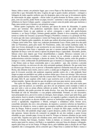 futuro, tinha a temer, em primeiro lugar, que o novo Papa se lhe declarasse hostil e tentasse
retirar-lhe o que Alexandre lhe dera. Cogitou de agir à quatro modos: primeiro - extinguir a
linhagem de todos aqueles senhores que ele despojara, para evitar que se levantassem apelos
de intervenção do papa; segundo - aliciar todos os gentis-homens de Roma, como se disse,
para, com seu auxílio, poder frente ao papa; terceiro - aumentar o mais que pudesse a própria
influência no Sacro Colégio; quarto - conquistar a maior soma de poder antes que morresse o
Papa, para resistir por si mesmo a um primeiro ataque.
    Destas quatro cogitações, três já realizara, por época da morte de Alexandre. A quarta
estava por terminar. Dos poderosos espoliados matou todos os que pôde alcançar e
pouquíssimos foram os que puderam se salvar; conseguira o apoio dos gentis-homens
romanos, e, no Sacro Colégio, formara grande partido. Quanto à nova conquista, resolvera
tornar-se senhor da Toscana e já possuía Perugia e Piombino e tomara a si a proteção de Pisa.
E assim que não mais o preocupasse o temor da França (por já estarem expulsos os franceses
do reino de Nápoles pelos espanhóis, de modo que ambos deveriam procurar a sua amizade),
o Duque cairia sobre Pisa. Após isso, cederiam prontamente Luca e Siena, parte leva dos pelo
ódio ao Florentinos, parte pelo medi. Os Florentinos, então, não teriam nenhuma saída. Se
tudo isso tivesse alcançado (o que aconteceria no ano mesmo em que faleceu Alexandre), o
Duque alcançaria tanta força e reputação que por si mesmo poderia manter-se sem jamais
depender da força e sorte de outros e apenas da própria força e capacidade. Alexandre, porém,
faleceu cinco anos depois que César desembainhara a espada. Deixou-o somente com o
Estado da Romanha consolidado, e todos os demais no ar, sofrendo a pressão de dois
poderosíssimos exércitos inimigos, e doente de morte. No Duque, porém, eram tão grandes a
energia e o valor, conhecendo ele perfeitamente que os homens se conquistam ou se destroem,
e tão firmes eram as bases construídas para o seu poderio - que, não existisse a pressão
daqueles exércitos, ou estivesse ele são, teria arrostado qualquer obstáculo. De que eram bons
os alicerces que firmava, teve as provas: a Romanha esperou-o fielmente mais de um mês; em
Roma, não obstante meio morto, esteve a salvo; e ainda que os Baglioni, os Vitelli e os Orsini
para lá tivessem acorrido não puderam organizar partido contra ele; e não podendo fazer
eleger-se papa um partidário seu, pôde ao menos obstar que o fosse um inimigo. Não estivesse
doente quando morreu Alexandre, tudo lhe correria fácil. Disse-me ele, por ocasião da eleição
do papa Júlio II, que cogitara sobre tudo o que ocorreria com a morte do pai e para tudo
achara remédio. Apenas não previra que ele próprio estivesse para morrer, nessa ocasião.
    Nas ações do Duque, dentre as quais escolhi as que descrevi acima, não acho razão para
censura; quer-me parecer, ao contrário, que deva ele ser proposto como exemplo a todos os
que por sorte e com as armas alheias subirem ao poder. Pois, sendo de espírito forte e de
grande ambição, não podia governar de modo diverso. Aos seus fins apenas se opuseram a
brevidade da vida de Alexandre e a sua própria enfermidade. Portanto, se crês necessário,
num principado novo, prover-te contra os inimigos, fazer amigos, vencer quer pela força, quer
pela astúcia, fazer-te amado e temido pelo povo, ser seguido e ganhar o respeito dos soldados,
extinguir os que podem ou devem ofender, renovar as instituições antigas por leis novas, ser
severo e agradecido, magnânimo e liberal, extinguir a soldadesca infiel, formar nova,
consolidar amizades dos reis e dos príncipes, de maneira a serem-te solícitos no benefício e
temerosos de ofender-te, torno a repetir que exemplos melhores não encontrarás do que nos
atos do Duque. Pode-se acusá-lo apenas quanto à criação de Júlio papa, escolha má, pois
como ficou dito, não podendo eleger papa a quem desejava, podia evitar que o fosse quem
não quisesse. Jamais deveria ele consentir no papado de um dos cardeais a quem tivesse
ofendido ou que, tornado papa, tivesse de temê-lo. Porque os homens ofendem ou por medo
ou por ódio. Aqueles aos quais ele ofendera eram, entre outros, os cardeais de San Pedro ad
Vincula, Colunna. San Giorgio, Ascânio. Todos os demais. se viessem a ser papas. tinham
motivo para temê-lo, menos o de Ruão e os espanhóis; estes por força de aliança e obrigação.
aquele pela força ao rei de França. O Duque devia, pois trabalhar para a eleição de um Papa
espanhol; não o conseguindo, devia consentir que o Papa fosse o cardeal de Ruão e nunca o
 