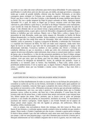sua sorte e o seu saber não eram suficientes para tirá-lo dessa dificuldade. O curto espaço dos
pontificados é a razão disso, pois nos dez anos que, em média, um papa governava, conseguia,
ainda que a poder de grande trabalho, rebaixar uma das facções. Entretanto, se um deles
conseguira quase extinguir os Colonna, por exemplo, seguia-se outro papa, inimigo dos
Orsini, que dava a mão à volta dos Colonna, e não dispunha de tempo também para destruir
os Orsini. Por isso o poder temporal do Papa foi pouco estimado na Itália. Apareceu depois
Alexandre VI, o qual, de todos os Papas que já houve, mostrou como um Papa podia
valorizar-se, pelo dinheiro e pela força e, servindo-se do Duque Valentino como instrumento,
e por ocasião da vinda dos franceses, fez tudo quanto contei antes, a propósito da ação do
duque. E não obstante não ser seu intento tornar a Igreja poderosa, tudo quanto o duque fez
foi para a grandeza desta, a qual, após a morte de Alexandre e desaparecido também o Duque,
herdou os trabalhos que este realizara. Depois veio o Papa Júlio e achou a Igreja forte e
possuidora de toda Romanha, sendo que, pelos ataques de Alexandre os barões de Roma
tinham desaparecido e as facções anuladas. Achou também o caminho aberto para acumular
dinheiro, o que não fora ainda feito antes de Alexandre. Júlio não somente continuou este
trabalho, como os aumentou. E cogitou a conquista de Bolonha, a submissão dos Venezianos
e a expulsão dos Franceses da Itália. Foi feliz em todas essas empresas, sendo tanto mais
digno de louvor ao saber-se que tudo isto fez preocupado em engrandecer a Igreja e não
determinado indivíduo. Conservou também os dois partidos dos Orsini e Colonna em
condições idênticas às que os encontrou; e ainda que entre eles existissem alguns chefes
capazes de provocar alterações, nada realizaram; duas coisas os conservaram inativos: o poder
da Igreja, que os humilhava, e o fato de não possuírem partidários no Sacro Colégio, porque
os Cardeais são causa dos tumultos entre as facções. Entre estas não existirá paz se possuírem
cardeais, visto que estes, quer em Roma, quer fora da cidade, fomentam os partidos e os
barões vêem-se na obrigação de defendê-los. Assim, da ambição dos prelados, viçam as
discórdias e os tumultos entre os barões. Sua Santidade, o Papa Leão, achou assim o
pontificado poderosíssimo. É de se esperar que, se alguns fizeram o Papado poderoso pelas
armas, o pontífice atual, por sua bondade e muitas outras virtudes, o faça mais forte e
venerado.

   CAPÍTULO XII

   DAS ESPÉCIES DE MILÍCIA E DOS SOLDADOS MERCENÁRIOS

    Depois de falar detalhadamente de todas as causas da boa ou má fortuna dos principados, e
considerar as razões da sua boa ou má fortuna, mostrando os modos pelos quais puderam ser
conquistados e mantidos, resta-me falar agora a propósito dos meios ofensivos e defensivos
que podem ser necessários a eles. Afirmamos acima que é preciso que um príncipe estabeleça,
sólidos fundamentos; sem isso, sua ruína é positiva. E as principais bases que os Estados
possuem, novos, velhos ou mistos, são boas leis e bons princípios. E como boas leis não
existem onde não há armas boas, e onde existem boas armas conveniente é que estejam boas
leis, falarei apenas das armas. Direi, portanto, que as forças com as quais um príncipe
conserva o seu Estado são próprias ou mercenárias, auxiliares ou mistas. As mercenárias e
auxiliares são inúteis e perigosas. Tendo alguém o seu Estado firmado em tal espécie de
forças jamais estará seguro; elas não são ligadas ao príncipe, são ambiciosas, faltas de
disciplina, infiéis, insolentes para
    com os amigos, mas acovardam-se diante dos inimigos, não têm temor de Deus, nem
fazem fé nos homens, e o príncipe apenas retarda a própria ruína na medida em que retarda o
ataque. Deste modo, o Estado é espoliado por elas na paz, e durante a guerra pelos inimigos.
O motivo dessa atitude é que elas não conhecem outro amor nem outra força que as tenham
em campo, a não ser uma pequena paga, o que não é bastante para excitá-las a morrer por ti.
Desejam ardentemente ser teus soldados enquanto não te moves à guerra, mas em vindo esta,
 
