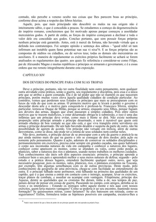 contudo, não percebe a veneno oculto nas coisas que lhes parecem boas ao princípio,
conforme disse acima a respeito das febres héctias.
    Aquele, pois. que num principado não descobrir os males na sua origem não é
inteiramente sábio, o que é concedida a poucas. Se estudarmos a começo da degenerescência
do império romano, concluiremos que foi motivado apenas parque começou a assoldadar
mercenários godos. A partir de então, as forças do império começaram a declinar e toda o
valor dele era concedido aos godos. Concluo portanto, que sem possuir forças próprias
nenhum príncipe está garantido. Antes, está à mercê da fortuna, não havendo virtude que a
defenda nos contratempos. Foi sempre opinião e sentença dos sábios - "quod nihil sit tam
infirmum aut instabile quam fama potentiae nan sua vi nixa"6. E as forças próprias são as
compostas de súditos ou cidadãos, ou de servos teus; todas as demais são mercenárias ou
auxiliares. E a maneira de regulamentar os exércitos próprios facilmente se achará se forem
analisados os regulamentos das quatro. aos quais fiz referência e considerar-se como Filipe,
pai de Alexandre Magno e muitas repúblicas e príncipes se armaram e governaram; e é a essas
ordens que me remeto integralmente durante esta exposição.

   CAPÍTULO XIV

   DOS DEVERES DO PRíNCIPE PARA COM SUAS TROPAS

    Deve o príncipe, portanto, não ter outra finalidade nem outro pensamento, nem qualquer
outra atividade como prática, senão a guerra, seu regulamento e disciplina, pois essa é a única
arte que se atribui a quem comanda. Ela é de tal poder que não só mantém os que nasceram
príncipes, porém muitas vezes eleva àquela qualidade cidadãos de condição particular. Ao
contrário, vemos que perderam seus Estados os príncipes que mais se preocuparam com os
luxos da vida do que com as armas. O primeiro motivo que te levará a perder o governo é
descuidar desta arte e o motivo para conquistá-lo é professá-la. Francesco Sforza, simples
particular, tornou-se Duque de Milão, porque se armou; enquanto seus filhos, porque fugiam
aos deveres das armas, duques que eram passaram a simples cidadãos. Pois entre outros
motivos que te trazem malefícios, o estar desarmado obriga-te à submissão, e isso é uma das
infâmias que um príncipe deve evitar, como mais à frente se dirá. Não existe nenhuma
proporção entre príncipe armado e príncipe desarmado, e nem é razoável que quem está
armado obedeça de boa vontade ao que não está, e que viva tranqüilo entre servidores em
armas o príncipe desarmado. De um lado havendo desdém e suspeita da parte de outro, não há
possibilidade de agirem de acordo. Um príncipe não versado em milícia, além de outras
desventuras, como se disse, não pode ter a estima de seus soldados nem confiar neles.
    Não deve, portanto, o príncipe deixar de se preocupar com a arte da guerra e praticá-la na
paz ainda mesmo mais do que na guerra e isto se consegue de dois modos: pela ação ou
somente pelo pensamento. Quanto à ação, ademais de conservar os soldados disciplinados e
permanentemente em exercício, precisa estar sempre em grandes caçadas, nas quais habituará
o corpo aos incomodas naturais da vida em campanha e conhecer a natureza dos lugares,
conhecer como aparecem os montes. como se afundam os vales, como estão postas as
planícies, saber a natureza dos rios e pântanos, usando nestes trabalhos os melhores cuidados.
Tais conhecimentos são úteis sob dois aspectos essenciais: primeiro, o príncipe aprende a
conhecer bem o seu país e apreenderá melhor o seus meios naturais de defesa; segundo - pelo
estudo e a prática desses lugares, entenderá facilmente qualquer outro, novo, que seja
necessário pesquisar, pois os montes, vales, planícies, rios, e pântanos existentes na Toscana,
por exemplo, têm algumas semelhanças com os de outras províncias. Deste modo, pelo
conhecimento da geografia de uma província, chega-se com facilidade ao entendimento da
outra. E o príncipe falhado neste pormenor, está falhando na primeira das qualidades de um
capitão, que é a que ensina a entrar em contacto com o inimigo, acampar, levar os exércitos,
traçar planos de combate, e assediar ou acampar com vantagem. Filopêmene, príncipe dos
Aqueus, dentre as qualidades que os cronistas lhe deram, tinha a de, nos tempos de paz,
jamais deixar de pensar em coisas de guerra. Passeando no campo, com amigos, detinha-se às
vezes e os interpelava: - Estando os inimigos sobre aquele monte e nós aqui com nossos
exércitos, quem teria maiores vantagens? Como se poderia ir ao seu encontro, mantendo nossa
formação? Se quiséssemos retirar, como faríamos? Se eles batessem em retirada, como os
seguiríamos? Enfim, formulava todas as hipóteses possíveis em campanha, escutava-lhes a

  6
      Nada é mais instável do que a fama de poder de um príncipe quando não está apoiada na própria força.
 