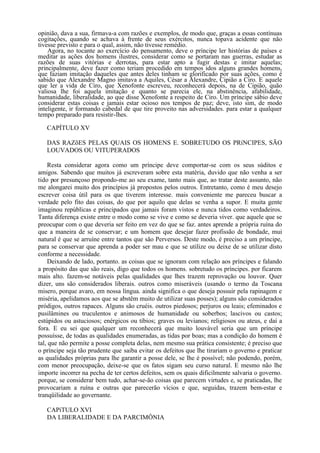 opinião, dava a sua, firmava-a com razões e exemplos, de modo que, graças a essas contínuas
cogitações, quando se achava à frente de seus exércitos, nunca topava acidente que não
tivesse previsto e para o qual, assim, não tivesse remédio.
    Agora, no tocante ao exercício do pensamento, deve o príncipe ler histórias de países e
meditar as ações dos homens ilustres, considerar como se portaram nas guerras, estudar as
razões de suas vitórias e derrotas, para estar apto a fugir destas e imitar aquelas;
principalmente, deve fazer como teriam procedido em tempos idos alguns grandes homens,
que faziam imitação daqueles que antes deles tinham se glorificado por suas ações, como é
sabido que Alexandre Magno imitava a Aquiles, César a Alexandre, Cipião a Ciro. E aquele
que ler a vida de Ciro, que Xenofonte escreveu, reconhecerá depois, na de Cipião, quão
valiosa lhe foi aquela imitação e quanto se parecia ele, na abstinência, afabilidade,
humanidade, liberalidade, ao que disse Xenofonte a respeito de Ciro. Um príncipe sábio deve
considerar estas coisas e jamais estar ocioso nos tempos de paz; deve, isto sim, de modo
inteligente, ir formando cabedal de que tire proveito nas adversidades. para estar a qualquer
tempo preparado para resistir-lhes.

   CAPÍTULO XV

   DAS RAZõES PELAS QUAIS OS HOMENS E. SOBRETUDO OS PRíNCIPES, SÃO
   LOUVADOS OU VITUPERADOS

     Resta considerar agora como um príncipe deve comportar-se com os seus súditos e
amigos. Sabendo que muitos já escreveram sobre esta matéria, duvido que não venha a ser
tido por presunçoso propondo-me ao seu exame, tanto mais que, ao tratar deste assunto, não
me alongarei muito dos princípios já propostos pelos outros. Entretanto, como é meu desejo
escrever coisa útil para os que tiverem interesse. mais conveniente me pareceu buscar a
verdade pelo fito das coisas, do que por aquilo que delas se venha a supor. E muita gente
imaginou repúblicas e principados que jamais foram vistos e nunca tidos como verdadeiros.
Tanta diferença existe entre o modo como se vive e como se deveria viver. que aquele que se
preocupar com o que deveria ser feito em vez do que se faz. antes aprende a própria ruína do
que a maneira de se conservar; e um homem que desejar fazer profissão de bondade, mui
natural é que se arruíne entre tantos que são Perversos. Deste modo, é preciso a um príncipe,
para se conservar que aprenda a poder ser mau e que se utilize ou deixe de se utilizar disto
conforme a necessidade.
     Deixando de lado, portanto. as coisas que se ignoram com relação aos príncipes e falando
a propósito das que são reais, digo que todos os homens. sobretudo os príncipes. por ficarem
mais alto. fazem-se notáveis pelas qualidades que lhes trazem reprovação ou louvor. Quer
dizer, uns são considerados liberais. outros como miseráveis (usando o termo da Toscana
misero, porque avaro, em nossa língua. ainda significa o que deseja possuir pela rapinagem e
miséria, apelidamos aos que se abstêm muito de utilizar suas posses); alguns são considerados
pródigos, outros rapaces. Alguns são cruéis. outros piedosos; perjuros ou leais; efeminados e
pusilâmines ou truculentos e animosos de humanidade ou soberbos; lascivos ou castos;
estúpidos ou astuciosos; enérgicos ou tíbios; graves ou levianos; religiosos ou ateus, e daí a
fora. E eu sei que qualquer um reconhecerá que muito louvável seria que um príncipe
possuísse, de todas as qualidades enumeradas, as tidas por boas; mas a condição do homem é
tal, que não permite a posse completa delas, nem mesmo sua prática consistente; é preciso que
o príncipe seja tão prudente que saiba evitar os defeitos que lhe tirariam o governo e praticar
as qualidades próprias para lhe garantir a posse dele, se lhe é possível; não podendo, porém,
com menor preocupação, deixe-se que os fatos sigam seu curso natural. E mesmo não lhe
importe incorrer na pecha de ter certos defeitos, sem os quais dificilmente salvaria o governo.
porque, se considerar bem tudo, achar-se-ão coisas que parecem virtudes e, se praticadas, lhe
provocariam a ruína e outras que parecerão vícios e que, seguidas, trazem bem-estar e
tranqüilidade ao governante.

   CAPíTULO XVI
   DA LIBERALIDADE E DA PARCIMÔNIA
 