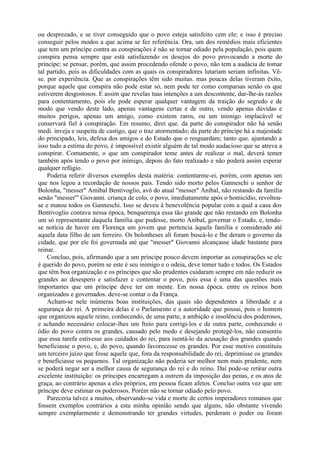 ou desprezado, e se tiver conseguido que o povo esteja satisfeito cem ele; e isso é preciso
conseguir pelos modos a que acima se fez referência. Ora, um dos remédios mais eficientes
que tem um príncipe contra as conspirações é não se tornar odiado pela população, pois quem
conspira pensa sempre que está satisfazendo os desejos do povo provocando a morte do
príncipe; se pensar, porém, que assim procedendo ofende o povo, não tem a audácia de tomar
tal partido, pois as dificuldades com as quais os conspiradores lutariam seriam infinitas. Vê-
se. por experiência. Que as conspirações têm sido muitas. mas poucas delas tiveram êxito,
porque aquele que conspira não pode estar só, nem pode ter como comparsas senão os que
estiverem desgostosos. E assim que revelas tuas intenções a um descontente, dar-lhe-ás razões
para contentamento, pois ele pode esperar qualquer vantagem da traição do segredo e de
modo que vendo deste lado, apenas vantagens certas e de outro, vendo apenas dúvidas e
muitos perigos, apenas um amigo, como existem raros, ou um inimigo implacável se
conservará fiel à conspiração. Em resumo, direi que. da parte do conspirador não há senão
medi. inveja e suspeita de castigo, que o traz atormentado; da parte do príncipe há a majestade
do principado, leis, defesa dos amigos e do Estado que o resguardam; tanto que. ajuntando a
isso tudo a estima do povo, é impossível existir alguém de tal modo audacioso que se atreva a
conspirar. Comumente, o que um conspirador teme antes de realizar o mal, deverá temer
também após tendo o povo por inimigo, depois do fato realizado e não poderá assim esperar
qualquer refúgio.
    Poderia referir diversos exemplos desta matéria: contentarme-ei, porém, com apenas um
que nos legou a recordação de nossos pais. Tendo sido morto pelos Ganneschi o senhor de
Bolonha, "messer" Amibal Bentivoglio, avô do atual "messer" Aníbal, não restando da família
senão "messer'" Giovanni. criança de colo, o povo, imediatamente após o homicídio, revoltou-
se e matou todos os Ganneschi. Isso se deveu à benevolência popular com a qual a casa dos
Bentivoglio contava nessa época, benquerença essa tão grande que não restando em Bolonha
um só representante daquela família que pudesse, morto Aníbal, governar o Estado, e, tendo-
se notícia de haver em Florença um jovem que pertencia àquela família e considerado até
aquela data filho de um ferreiro. Os bolonheses ali foram buscá-lo e lhe deram o governo da
cidade, que por ele foi governada até que "messer" Giovanni alcançasse idade bastante para
reinar.
    Concluo, pois, afirmando que a um príncipe pouco devem importar as conspirações se ele
é querido do povo, porém se este é seu inimigo e o odeia, deve temer tudo e todos. Os Estados
que têm boa organização e os príncipes que são prudentes cuidaram sempre em não reduzir os
grandes ao desespero e satisfazer e contentar o povo, pois essa é uma das questões mais
importantes que um príncipe deve ter em mente. Em nossa época. entre os reinos bem
organizados e governados. deve-se contar o da França.
    Acham-se nele inúmeras boas instituições, das quais são dependentes a liberdade e a
segurança do rei. A primeira delas é o Parlamento e a autoridade que possui, pois o homem
que organizou aquele reino, conhecendo, de uma parte, a ambição e insolência dos poderosos,
e achando necessário colocar-lhes um freio para corrigi-los e de outra parte, conhecendo o
ódio do povo contra os grandes, causado pelo medo e desejando protegê-los, não consentiu
que essa tarefa estivesse aos cuidados do rei, para isentá-lo da acusação dos grandes quando
beneficiasse o povo, e, do povo, quando favorecesse os grandes. Por esse motivo constituiu
um terceiro juízo que fosse aquele que, fora da responsabilidade do rei, deprimisse os grandes
e beneficiasse os pequenos. Tal organização não poderia ser melhor nem mais prudente, nem
se poderá negar ser a melhor causa de segurança do rei e do reino. Daí pode-se retirar outra
excelente instituição: os príncipes encarregam a outrem da imposição das penas, e os atos de
graça, ao contrário apenas a eles próprios, em pessoa ficam afetos. Concluo outra vez que um
príncipe deve estimar os poderosos. Porém não se tornar odiado pelo povo.
    Pareceria talvez a muitos, observando-se vida e morte de certos imperadores romanos que
fossem exemplos contrários a esta minha opinião sendo que alguns, não obstante vivendo
sempre exemplarmente e demonstrando ter grandes virtudes, perderam o poder ou foram
 