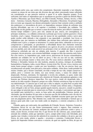 assassinados pelos seus, que contra eles conspiraram. Querendo responder a tais objeções.
contarei as causas de sua ruína que são diversas das que aduzi, procurando tomar sobretudo
em consideração as que parecem notáveis a quem lê as ações daqueles tempos. É-me
suficiente citar todos os imperadores que se sucederam no governo a partir do filósofo Marco
Aurélio a Maximino, que foram Marco, seu filho Cômodo, Pertinax, Juliano, Severo, o filho
deste – Antonino, Caracala, Macrino, Heliogábalo, Alexandre e Maximino. Em primeiro lugar
deve-se notar que enquanto nos demais principados é preciso lutar somente contra a ambição
dos poderosos e a inconstância do povo, os imperadores romanos tinham de enfrentar uma
terceira dificuldade, que era a de suportar a crueldade e ferocidade dos soldados. Tal
dificuldade era tão grande que se tornou a causa da ruína de muitos, pois difícil é contentar ao
mesmo tempo soldados e povo, pois este, amante da paz, amava, em conseqüência, os
príncipes modestos, e os soldados estimavam o príncipe que tivesse espírito guerreiro e fosse
insolente, cruel e rapace. Desejavam que ele usasse de tais qualidades contra o povo para
poder receber soldo dobrado e dar expansão à sua rapacidade e crueldade. Isso levou os
imperadores que, por natureza ou habilidade, não tinham fama suficiente para reprimir os
soldados nem o povo, a sempre se arruinarem. E a maior parte deles, sobretudo os novos que
conquistavam o principado, ao perceberem a dificuldade desses dois elementos tentavam
contentar aos soldados, não dando importância aos agravos do povo; era preciso enveredar
por esse partido, pois não sendo possível aos príncipes evitar ser odiado por alguém, deviam
esforçar-se sobretudo por não ser odiados pela maioria. E quando não lhes é possível
conseguir, devem procurar, com extrema habilidade, escapar ao ódio das maiorias mais fortes.
Por esse motivo, os imperadores que, sendo novos, precisavam de favores extraordinários,
aderiram aos soldados em vez de aderir ao povo, e lhes era isso útil ou não, conforme
soubesse esse príncipe manter a fama entre eles. Por esses motivos aduzidos é que Marco,
Pertinax e Alexandre, homens de vida modesta, amantes da justiça, inimigos da crueldade,
humanitários e benignos, todos, exceto Marco, tiveram triste fim. Só este viveu e morreu com
muita honra porque atingiu o poder por jure hereditário e não lhe era preciso fazer que
reconhecessem seu poder, nem pelo povo, nem pelos soldados. Além disso, sendo portador de
muitas virtudes, que o faziam venerando, em todo o tempo de sua vida, sempre conservou a
ambos, povo e exército em ordem, nos seus termos exatos, e nunca foi odiado nem
desprezado. Pertinax, entretanto, foi imperador à revelia dos soldados, os quais, tendo sido
acostumados a viver licenciosamente sob o domínio de Cômodo, não puderam agüentar a vida
honesta que Pertinax desejava impor-lhes. Por esse motivo, tendo ele despertado ódio, e
tendo-se ao ódio reunido o desprezo, porque era velho, Pertinax arruinou-se logo no início de
sua administração. E é preciso que se note que o ódio se adquire, ou pelas boas ou pelas más
ações. Por isso, um príncipe, desejando conservar o Estado como afirmei antes, é freqüentes
vezes obrigado a não ser bom, porque quando aquela maioria, seja povo, senado ou grarides,
de que julgas ter precisão para te conservares no Poder, é corrupta, é conveniente que sigas o
seu pendor para satisfazê-la e, assim, as boas ações são prejudicadas. Falemos, porém, de
Alexandre, que tão bondoso foi que entre os louvores que lhe são atribuídos está o de não ter,
em todos os quatorze anos que sustentou o império, mandado executar quem quer que fosse
sem um julgamento prévio. Não obstante isso, sendo tido como efeminado e homem que se
deixava guiar pela mãe e por isso tendo caído no desprezo, o exército conspirou e ele foi
morto.
    Falando, agora, por outra parte, das qualidades de Cômodo, Severo, Antonino, Caracala e
Maximino, haveis de ver que foram extremamente cruéis e rapaces. Para contentar os
soldados, não deixaram de cometer nenhuma das ofensas que pudessem contra o povo, e
todos, exceto Severo, tiveram triste fim. É que Severo foi tão valoroso, que, conservando a
amizade dos soldados, ainda que oprimido o povo, sempre pôde reinar com felicidade, pois
aquelas suas virtudes o tornavam tão admirável no conceito dos soldados e do povo, que este
ficava, de certo modo, atônito e aqueles - reverentes e contentes. Conhecendo Severo a
ignávia do Imperador Juliano convenceu o exército, do qual era capitão na Ilíria, de que era
 