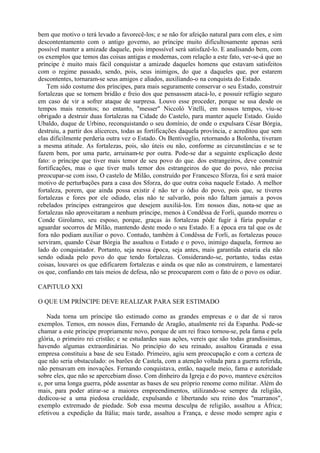bem que motivo o terá levado a favorecê-los; e se não for afeição natural para com eles, e sim
descontentamento com o antigo governo, ao príncipe muito dificultosamente apenas será
possível manter a amizade daquele, pois impossível será satisfazê-lo. E analisando bem, com
os exemplos que temos das coisas antigas e modernas, com relação a este fato, ver-se-á que ao
príncipe é muito mais fácil conquistar a amizade daqueles homens que estavam satisfeitos
com o regime passado, sendo, pois, seus inimigos, do que a daqueles que, por estarem
descontentes, tornaram-se seus amigos e aliados, auxiliando-o na conquista do Estado.
    Tem sido costume dos príncipes, para mais seguramente conservar o seu Estado, construir
fortalezas que se tornem bridão e freio dos que pensassem atacá-lo, e possuir refúgio seguro
em caso de vir a sofrer ataque de surpresa. Louvo esse proceder, porque se usa desde os
tempos mais remotos; no entanto, "messer" Niccoló Vitelli, em nossos tempos, viu-se
obrigado a destruir duas fortalezas na Cidade do Castelo, para manter aquele Estado. Guido
Ubaldo, duque de Urbino, reconquistando o seu domínio, de onde o expulsara César Bórgia,
destruiu, a partir dos alicerces, todas as fortificações daquela província, e acreditou que sem
elas dificilmente perderia outra vez o Estado. Os Bentivoglio, retornando a Bolonha, tiveram
a mesma atitude. As fortalezas, pois, são úteis ou não, conforme as circunstâncias e se te
fazem bem, por uma parte, arruinam-te por outra. Pode-se dar a seguinte explicação deste
fato: o príncipe que tiver mais temor de seu povo do que. dos estrangeiros, deve construir
fortificações, mas o que tiver maIs temor dos estrangeiros do que do povo, não precisa
preocupar-se com isso, O castelo de Milão, construído por Francesco Sforza, foi e será maior
motivo de perturbações para a casa dos Sforza, do que outra coisa naquele Estado. A melhor
fortaleza, porem, que ainda possa existir é não ter o ódio do povo, pois que, se tiveres
fortalezas e fores por ele odiado, elas não te salvarão, pois não faltam jamais a povos
rebelados príncipes estrangeiros que desejem auxiliá-los. Em nossos dias, nota-se que as
fortalezas não aproveitaram a nenhum príncipe, menos à Condêssa de Forli, quando morreu o
Conde Girolamo, seu esposo, porque, graças às fortalezas pôde fugir à fúria popular e
aguardar socorros de Milão, mantendo deste modo o seu Estado. E a época era tal que os de
fora não podiam auxiliar o povo. Contudo, também à Condêssa de Forli, as fortalezas pouco
serviram, quando César Bórgia lhe assaltou o Estado e o povo, inimigo daquela, formou ao
lado do conquistador. Portanto, seja nessa época, seja antes, mais garantida estaria ela não
sendo odiada pelo povo do que tendo fortalezas. Considerando-se, portanto, todas estas
coisas, louvarei os que edificarem fortalezas e ainda os que não as construírem, e lamentarei
os que, confiando em tais meios de defesa, não se preocuparem com o fato de o povo os odiar.

CAPíTULO XXI

O QUE UM PRÍNCIPE DEVE REALIZAR PARA SER ESTIMADO

    Nada torna um príncipe tão estimado como as grandes empresas e o dar de si raros
exemplos. Temos, em nossos dias, Fernando de Aragão, atualmente rei da Espanha. Pode-se
chamar a este príncipe propriamente novo, porque de um rei fraco tornou-se, pela fama e pela
glória, o primeiro rei cristão; e se estudardes suas ações, vereis que são todas grandíssimas,
havendo algumas extraordinárias. No princípio do seu reinado, assaltou Granada e essa
empresa constituiu a base de seu Estado. Primeiro, agiu sem preocupação e com a certeza de
que não seria obstaculado: os barões de Castela, com a atenção voltada para a guerra referida,
não pensavam em inovações. Fernando conquistava, então, naquele meio, fama e autoridade
sobre eles, que não se apercebiam disso. Com dinheiro da Igreja e do povo, manteve exércitos
e, por uma longa guerra, pôde assentar as bases de seu próprio renome como militar. Além do
mais, para poder atirar-se a maiores empreendimentos, utilizando-se sempre da religião,
dedicou-se a uma piedosa crueldade, expulsando e libertando seu reino dos "marranos",
exemplo extremado de piedade. Sob essa mesma desculpa de religião, assaltou a África;
efetivou a expedição da Itália; mais tarde, assaltou a França, e desse modo sempre agiu e
 