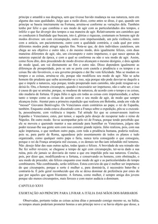 príncipe e amanhã a sua desgraça, sem que tivesse havido mudança na sua natureza, nem em
alguma das suas qualidades. Julgo que a razão disso, como antes se disse, é que, quando um
príncipe se baseia inteiramente na Fortuna, arruína-se conforme as variações dela. Também
tenho por feliz o que combina o seu modo de agir com as particularidades dos tempos, e
infeliz o que faz divergir dos tempos a sua maneira de agir. Relativamente aos caminhos que
os conduzem à finalidade que buscam, isto é, glórias e riquezas, costumam os homens agir de
modos diversos: um com circunspeção, outro com impetuosidade, um pela violência, outro
com a astúcia, um pacientemente, outro com a qualidade contrária, e cada qual por estes
diferentes modos pode atingir aqueles fins. Nota-se que, de dois indivíduos cautelosos, um
chega ao seu objetivo e outro não, e do mesmo modo, dois igualmente felizes, com duas
maneiras diferentes de agir, são, um circunspeto e outro impetuoso, o que nasce apenas da
natureza especial da época, e com a qual se conforma ou não o seu modo de agir. Assim,
como ficou dito, dois procedendo de modo diverso alcançam o mesmo desígnio, e dois agindo
de modo igual, um vai diretamente ao fim e outro não. Disso dependem igualmente as
diferenças de prosperidade, pois se um se porta com cautela e prudência e os tempos e as
coisas lhe são favoráveis, o seu governo prospera e daí lhe vem felicidade. Mas se mudam os
tempos e as coisas, arruína-se ele, porque não modificou seu modo de agir. Não se acha
homem tão prudente que saiba acomodar-se a isso, seja porque não pode desviar-se daquilo a
que o impele a natureza, seja porque, tendo prosperado num caminho, não pode resignar-se a
deixá-lo. Ora, o homem circunspeto, quando é necessário ser impetuoso, não o sabe ser, e isso
é causa de que se arruíne, porque, se mudasse de natureza, de acordo com o tempo e as coisas,
não mudaria de fortuna. O papa Júlio n agiu em todas as coisas com impetuosidade, e achou
tanto o tempo como as coisas de acordo com o seu modo de agir, de modo que sempre
alcançou êxito. Atentai para a primeira expedição que realizou em Bolonha, ainda em vida de
"messer" Giovanni Bentivoglio. Os Venezianos eram contrários ao papa; o rei de Espanha,
também. Enquanto ainda estava discutindo com a França sobre a expedição, pôs-se a executá-
la, pessoalmente, com violência e ímpeto. Tal atitude fez que se conservassem inativos
Espanha e Venezianos; estes, por temor, e aquela pelo desejo de recuperar tudo o reino de
Nápoles. De outro modo. fez-se acompanhar pelo rei de França, porque tendo percebido que
ele se movera e querendo manter a sua amizade para humilhar os Venezianos, julgou não
poder recusar-lhe sua gente sem com isso cometer grande injúria. Júlio realizou, pois, com sua
ação impetuosa, o que nenhum outro papa, com toda a prudência humana, poderia realizar,
pois se, para partir de Roma, aguardasse pelo assentamento de todos os planos e tudo
organizado, como qualquer outro papa o faria, nunca teria conseguido o que conseguiu,
porque o rei da França arranjaria mil escusas, e os demais ter-lhe-iam infundido mil temores.
Não .desejo falar das suas outras ações, todas iguais e felizes. A brevidade de seu reinado não
lhe fez sofrer revezes; se chegasse a tempo de agir com circunspeção, ter-se-ia dado a sua
ruína, pois ele jamais se desviaria do rumo a que era impelido pela sua natureza. Concluo,
pois, por dizer que, modificando-se a fortuna, e conservando os homens, com obstinação, o
seu modo de proceder, são felizes enquanto esse modo de agir e as particularidades do tempo
combinarem. Não combinando, serão infelizes. Estou convicto de que é melhor ser impetuoso
do que circunspeto, porque a sorte é mulher e, para dominá-la, é necessário bater-lhe e
contrariá-la. É pelo geral reconhecido que ela se deixa dominar de preferência por estes do
que por aqueles que agem friamente. A fortuna, como mulher, é sempre amiga dos jovens
porque são menos circunspetos, mais ferozes e com maior audácia a dominam.

CAPíTULO XXVI

EXORTAÇÃO AO PRÍNCIPE PARA LIVRAR A ITÁLIA DAS MÃOS DOS BÁRBAROS

    Observadas, portanto todas as coisas acima ditas e pensando comigo mesmo se, na Itália,
os tempos atuais poderiam prometer honras a um príncipe novo e se havia objeto que desse, a
 