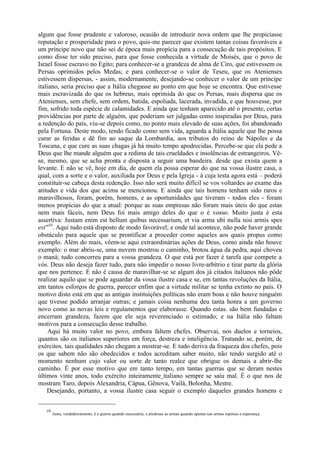 algum que fosse prudente e valoroso, ocasião de introduzir nova ordem que lhe propiciasse
reputação e prosperidade para o povo, quis-me parecer que existem tantas coisas favoráveis a
um príncipe novo que não sei de época mais propícia para a consecução de tais propósitos. E
como disse ter sido preciso, para que fosse conhecida a virtude de Moisés, que o povo de
Israel fosse escravo no Egito; para conhecer-se a grandeza de alma de Ciro, que estivessem os
Persas oprimidos pelos Medas; e para conhecer-se o valor de Teseu, que os Atenienses
estivessem dispersas, - assim, modernamente, desejando-se conhecer o valor de um príncipe
italiano, seria preciso que a Itália chegasse ao ponto em que hoje se encontra. Que estivesse
mais escravizada do que os hebreus, mais oprimida do que os Persas, mais dispersa que os
Atenienses, sem chefe, sem ordem, batida, espoliada, lacerada, invadida, e que houvesse, por
fim, sofrido toda espécie de calamidades. E ainda que tenham aparecido até o presente, certas
providências por parte de alguém, que poderiam ser julgadas como inspiradas por Deus, para
a redenção do país, viu-se depois como, no ponto mais elevado de suas ações, foi abandonado
pela Fortuna. Deste modo, tendo ficado como sem vida, aguarda a Itália aquele que lhe possa
curar as feridas e dê fim ao saque da Lombardia, aos tributos do reino de Nápoles e da
Toscana, e que cure as suas chagas já há muito tempo apodrecidas. Percebe-se que ela pede a
Deus que lhe mande alguém que a redima de tais crueldades e insolências de estrangeiros. Vê-
se, mesmo, que se acha pronta e disposta a seguir uma bandeira. desde que exista quem a
levante. E não se vê, hoje em dia, de quem ela possa esperar do que na vossa ilustre casa, a
qual, com a sorte e o valor, auxiliada por Deus e pela Igreja - à cuja testa agora está – poderá
constituir-se cabeça desta redenção. Isso não será muito difícil se vos voltardes ao exame das
atitudes e vida dos que acima se mencionou. E ainda que tais homens tenham sido raros e
maravilhosos, foram, porém, homens, e as oportunidades que tiveram - todos eles - foram
menos propícias do que a atual: porque as suas empresas não foram mais úteis do que estas
nem mais fáceis, nem Deus foi mais amigo deles do que o é vosso. Muito justa é esta
assertiva: Justam enim est bellum quibus necessarium, et via arma ubi nulla nisi armis spes
est"10. Aqui tudo está disposto de modo favorável; e onde tal acontece, não pode haver grande
obstáculo para aquele que se prontificar a proceder como aqueles aos quais propus como
exemplo. Além do mais, vêem-se aqui extraordinárias ações de Deus, como ainda não houve
exemplo: o mar abriu-se, uma nuvem mostrou o caminho, brotou água da pedra, aqui choveu
o maná; tudo concorreu para a vossa grandeza. O que está por fazer é tarefa que compete a
vós. Deus não deseja fazer tudo, para não impedir o nosso livre-arbítrio e tirar parte da glória
que nos pertence. E não é causa de maravilhar-se se algum dos já citados italianos não pôde
realizar aquilo que se pode aguardar da vossa ilustre casa e se, em tantas revoluções da Itália,
em tantos esforços de guerra, parecer enfim que a virtude militar se tenha extinto no país. O
motivo disto está em que as antigas instituições políticas não eram boas e não houve ninguém
que tivesse podido arranjar outras; e jamais coisa nenhuma deu tanta honra a um governo
novo como as novas leis e regulamentos que elaborasse. Quando estas. são bem fundadas e
encerram grandeza, fazem que ele seja reverenciado o estimado; e na Itália não faltam
motivos para a consecução desse trabalho.
     Aqui há muito valor no povo, embora faltem chefes. Observai, nos duelos e torneios,
quantos são os italianos superiores em força, destreza e inteligência. Tratando se, porém, de
exércitos. tais qualidades não chegam a mostrar-se. E tudo deriva da fraqueza dos chefes, pois
os que sabem não são obedecidos e todos acreditam saber muito, não tendo surgido até o
momento nenhum cujo valor ou sorte de tanto realce que obrigue os demais a abrir-lhe
caminho. É por esse motivo que em tanto tempo, em tantas guerras que se deram nestes
últimos vinte anos, todo exército inteiramente italiano sempre se saiu mal. É o que nos de
mostram Taro, depois Alexandria, Cápua, Gênova, Vailá, Bolonha, Mestre.
    Desejando, portanto, a vossa ilustre casa seguir o exemplo daqueles grandes homens e


   10
        Justa, verdadeiramente, é a guerra quando necessária, e piedosas as armas quando apenas nas armas repousa a esperança.
 