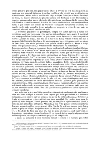 apenas prover o presente, mas prever casos futuros e preveni-los com máxima perícia, de
modo que seja possível facilmente levar-lhes remédio e não permitir que se delineiem os
acontecimentos, porque assim o remédio não chega a tempo, fazendo-se a doença incurável.
Da tísica, os. médicos afirmam, no princípio cura-se com facilidade e com dificuldades se
conhece, mas correndo o tempo, não tendo sido reconhecida e medicada, fácil é conhecê-la e
difícil curá-la. Acontece o mesmo às coisas do Estado: conhecendo-se com antecedência os
males, o que somente aos homens de prudência é concedido, rapidamente se curam; mas
quando, tendo sido ignorados, foram deixados em aumento, a ponto de que todos os
conhecem, não mais haverá corretivo aos males.
    Os Romanos, prevenindo as perturbações, sempre lhes deram remédio e nunca lhes
permitiram seguir seu curso, para evitar guerras, pois conheciam que a guerra é inevitável,
mas sendo protelada redunda sempre em proveito de outros. Deste modo, moveram guerra a
Filipe e Antíoco, na Grécia, para não vir a fazê-la na Itália; podiam evitá-la, mas não o
quiseram. Não lhes sabia bem fiar-se do tempo para resolver os problemas, como aos sábios
da época atual, mas apenas prezaram a sua própria virtude e prudência, porque o tempo
arrasta consigo todas as coisas, e pode transmudar o bem em mal e o mal em bem.
Tornemos, porém, à França e observemos de que modo procedeu ela em situações idênticas.
Falarei de Luís 2e não de Carlos 3 porque aquele manteve por mais tempo domínios na Itália e
melhor se pôde observar a medida. dos seus progressos. Vereis que ele procedeu de modo
contrário ao que se deve fazer para manter a conquista de um Estado diferente. O rei Luís veio
à Itália pela ambição dos Venezianos que desejaram, assim, ganhar o Estado da Lombardia.
Não desejo fazer censura ao partido que o Rei tomou. Quando se firmou na Itália, e não tendo
amigos na província, mas pelo contrário, dado os antecedentes do Rei Carlos, tendo-lhe sido'
trancadas todas as portas, viu-se forçado a ter as amizades que podia. E bem sucedido teria
sido na decisão que tomou, não tivesse em outros arranjos praticado algum erro. Conquistada
assim a Lombardia, recuperou o Rei a reputação perdida de Carlos; Gênova cedeu, tornaram-
se seus amigos os Florentinos, o marquês de Mantua, o duque de Ferrara, Bentivoglio, a
senhora de Forli, o senhor de Faenza, de Pescaro, de Rimini, de Camerino, de Piombino, os
Luqueses, os Pisões e Sieneses, todos foram ao encontro da sua amizade. Puderam, então, os
de Veneza considerar a temeridade de sua decisão, pois para conseguir dois pedaços de terra,
na Lombardia, tornaram o rei senhor de dois terços da Itália. Deduza-se, pois, quão fácil era
ao rei conservar na Itália a sua reputação, se, observadas as regras referidas, tivesse garantido
a defesa de todos aqueles seus amigos, que, sendo numerosos, precisavam todos estar com
ele. Por intermédio de tais aliados, o rei Luís com facilidade garantir-se-ia contra aqueles que
se mantiveram fortes.
    Mas assim que se teve em Milão, procedeu exatamente do modo contrário, auxiliando o
Papa Alexandre a ocupar a Romanha Nem cogitou que, assim procedendo, a si mesmo se
enfraquecia, pois afastava dele os amigos e os que se lhe tinham afeiçoado, e fortificava a
Igreja, acrescentando ao poder espiritual, que tanta autoridade lhe confere, uma soma tão
grande de poder temporal. Feito o primeiro erro, foi obrigado a seguir cometendo outros, a
ponto de, para pôr cobro à ambição de Alexandre, e para evitar que este se tornasse senhor da
Toscana, ser constrangido a vir em pessoa à Itália: Não lhe foi suficiente tornar a Igreja forte e
perder os próprios amigos; desejando o reino de Nápoles, dividiu-o com o Rei da Espanha 4
(4). E de árbitro da Itália, que antes era, para aí levou um sócio ao qual recorressem os
descontentes e ambiciosos contra ele próprio. E, em lugar de deixar naquele reino um rei que
a ele se sujeitasse, tirou-o para colocar um que podia vir a expulsá-lo.
    O desejo de conquista é coisa realmente natural e comum e os homens que podem

     2
        Luis XII, chamado o Pai do Povo, era bisneto de Carlos V, e reinou na França. de 1498 a 1515; começou as guerras da Itália reivindicando o ducado de
Milão como neto que era de Valentina Visconti.
    3 Carlos VIII reinou na França de 1483 a 1498; conquistou o reino de Nápoles, mas viu-se obrigado a retirar, devido à revolta de toda a Itália.
     4
       Fernando, o CatólIco, rei de Aragão e de Castela de 1474 a 1516; casou com Isabel de Castela, unificando assim quase toda a Península, destruiu o
domínio dos Mouros, instituiu a inquisição e lutou contra Luis XII na primeira parte das guerras da Itália.
 