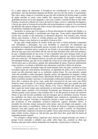 eis a todos dignos de admiração. E levando-se em consideração os seus atos e ordens
particulares. eles não discrepam daqueles de Moisés. que teve tão alto mestre. E examinando-
lhes vida e ações, chega-se à conclusão de que eles não receberam da fortuna senão a ocasião
de poder amoldar as coisas como melhor lhes aprouveram. Sem aquela ocasião, suas
qualidades pessoais ter-se-iam apagadas e sem essas virtudes a ocasião ter-lhes-ia sido inútil.
Portanto, era preciso a Moisés ter o povo de Israel no Egito, escravo e oprimido dos Egípcios,
a fim de que, para se livrarem da escravidão estivessem propensos a segui-lo. Era conveniente
que Rômulo não achasse refúgio em Alba e tivesse sido exposto ao nascer, para vir a tornar-se
rei de Roma e fundador de uma pátria.
    Necessário se tornou que Ciro topasse os Persas descontentes do império dos Medas e os
Medas bastante efeminados e amolentados por longa paz. Teseu estaria impossibilitado de
revelar suas virtudes se não encontrara os atenienses dispersos. Tais ocasiões, pois, fizeram
felizes esses homens; e foram as virtudes próprias que deram a eles conhecimento dessas
ocasiões. Graças a isso, honrou-se a sua pátria e tornou-se feliz.
    Os que, pela virtude própria, do mesmo modo que estes se fazem príncipes, conquistam
com dificuldade o principado, mas com facilidade se conservam. Os obstáculos que
encontram na conquista do principado nascem, em parte. da nova ordem legal e costumes que
são obrigados a introduzir para a criação de seu Estado e da sua própria segurança. Deve-se
observar aqui que coisa mais difícil não há, nem de mais duvidoso êxito, nem mais perigosa,
do que o estabelecimento de leis novas. O novo legislador terá como inimigos todos os que
eram beneficiados pelas leis antigas e tímidos defensores naqueles que forem beneficiados
pelo novo statu quo. Tal fraqueza decorre, em parte por medida dos adversários, em parte da
incredulidade humana, que não crê na verdade das coisas novas senão após firme experiência.
Advém disso que os adversários, quando têm oportunidade de atacar, fazem-no ardentemente
como sectários, e os demais o defendem sem entusiasmo e periclita a defesa do príncipe.
    É preciso. portanto, desejando expor de modo bastante claro esta parte, examinar se esses
inovadores agem por conta própria, firmemente, ou dependem de outros, isto é. se para levar
avante sua obra precisam rogar ou se, realmente. podem forçar. No caso primeiro, sempre
serão mal sucedidos e nada conseguem. Quando, porém. não dependem de ninguém, contam
apenas consigo mesmos e podem forçar, dificilmente deixam de conseguir êxito. Deste modo
todos os profetas armados venceram e os desarmados conheceram fracasso. Pois, além do que
ficou dito, a natureza dos povos varia, sendo fácil convencê-los de uma coisa, mas difícil
firmá-los nessa convicção. É conveniente, portanto, providenciar para que, quando não mais
acreditarem, possa fazê-los crer à força. Moisés, Ciro, Teseu e Rômulo não teriam podido
fazer seguir por muito tempo suas constituições se estivessem destituídos de armas. É o que,
nos tempos atuais, sucedeu a Frei Girolamo Savonarela, que fracassou na sua tentativa de
reforma quando o povo passou a não acreditar nele. E ele não possuía os meios de conservar
firmes os que nele haviam acreditado, nem de conseguir que os incrédulos cressem. Pessoas
em condições tais lutam com imensas dificuldades para conduzir-se, mantendo-se em seu
caminho pela coragem. Vencidos os obstáculos, passam a serem venerados e, destruídos os
que invejavam as suas qualidades, tornam-se poderosos. seguros, honrados, felizes. A
exemplos tão elevados, desejo acrescentar outro menor, mas em relação com aqueles e será
bastante para todos os semelhantes. Trata-se de Hierão de Siracusa. Fazendo-se príncipe de
Siracusa, está entre aqueles que da fortuna não tiveram senão a ocasião. Os Siracusanos,
estando oprimidos, elegeram a ele para seu capitão. Nesse cargo mereceu chegar a príncipe. E
tanta virtude revelou, mesmo na vida privada, que dele ficou dito: quod nihil illi deerat ad
regnandum praeter regnum5.
    Fez extinguir a antiga milícia, organizou nova, deixou as antigas amizades, fez outras, e
porque tivesse amizades e soldados seus, pôde, sobre bases tais, construir as obras que
desejou, tanto que muito esforço despendeu em conquistar, e pouco para se conservar.

5
    Que não lhe faltava para ser rei, senão um reino
 