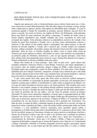 CAPÍTULO VII

   DOS PRINCIPADOS NOVOS QUE SÃO CONQUISTADOS COM ARMAS E COM
   VIRTUDES ALHEIAS

    Aqueles que apenas por sorte se tornam príncipes, pouco esforço fazem para isso, é claro,
mas conservam-se muito dificultosamente. Não têm óbice algum em alcançar a honra, porque
estão voando para aí; aparece, porém, toda espécie de dificuldade após a chegada.. É o que só
acontecerá quando o Estado for concedido ao príncipe, seja por dinheiro, seja por favor de
quem o concede. Foi assim na Grécia, nas cidades da Iônia e do Helesponto, onde príncipes
houve que Dario fez para manterem sua glória e segurança. É também do modo como se
faziam àqueles imperadores que, simples cidadãos que eram, ascendiam ao trono pela
corrupção das legiões. Estes príncipes acham-se na dependência exclusiva da vontade e boa
fortuna de quem lhes propiciou o Estado, isto é, de duas coisas extremamente volúveis e
instáveis. E não sabem ou não podem manter o principado; não sabem porque, se não são
homens de elevado engenho e virtude, não é razoável que, vivendo sempre em condições
diversas, saibam comandar; não podem, porque não possuem forças que lhes sejam amigas e
dedicadas. Além do mais, os Estados surgidos de súbito, como as outras todas coisas da
Natureza que muito depressa evoluem, não podem ter raízes, nem membros em proporção e,
ao primeiro golpe do infortúnio, destroem-se; a não ser que aqueles príncipes, como ficou
dito, saibam como estar preparados para conservar o que a fortuna lhes depositou no regaço, e
firmem solidamente os alicerces fundados antes por outros.
    Destes dois modos de se fazer príncipe - pelo valor ou pela sorte - quero aduzir dois
exemplos modernos: Francesco Sforza e César Bórgia. Francesco, por meios apropriados, e
por excelso valor, de simples particular: chegou a duque de Milão e pôde conservar com
facilidade aquilo que conquistara a poder de duros trabalhos. Por outra parte, César Bórgia,
apelidado pelo povo Duque Valentino, conquistou o Estado com a fortuna do pai e não tendo
esta a perdeu, apesar de que tivesse tudo o que competia fazer um homem prudente e valoroso
para criar raízes os Estados que as armas e a fortuna de outrem lhe ofereceram.
    É que, como acima ficou dito, quem não firma antes os alicerces, poderá entregar-se
depois a esse trabalho, se é possuidor de grande capacidade, se bem que com amolação para o
arquiteto e perigo para o edifício. Considerando-se, então, todos os progressos do Duque, ver-
se-á que ele traçou formidáveis alicerces para a sua futura potência. Não acredito seja ocioso
discorrer a este respeito, porque eu não poderia desejar melhores normas para oferecer a um
príncipe novo do que o exemplo das ações do Duque. E dado que não lhe tenha aproveitado o
seu modo de proceder não foi sua culpa e sim por força de grandes reveses da fortuna.
Alexandre VI achou sérios obstáculos imediatos e remotos para o engrandecimento do filho.
Primeiro. não achava meio de torná-lo senhor de algum Estado que não pertencesse à Igreja e
sabia que se procurasse apossar-se de um destes, o Duque de Milão e os Venezianos não lho
consentiriam de vez que Faenza e Rimini estavam já sob a proteção dos Venezianos. Via,
além do mais, as tropas da Itália e sobretudo aquelas de que podia ter-se servido, em mãos de
quem devia temer a grandeza do Papa: e nelas não podia confiar, pertencendo todas aos Orsini
e Colonna e a seus partidários. Fazia-se necessário, pois, perturbar aquela ordem e
desorganizar os Estados destes para abrir a possibilidade de vir a apossar-se de um deles. Não
lhe foi isto difícil, porque os Venezianos, levados por outros motivos se decidiram a facilitar o
retorno dos Franceses à Itália a que não se opôs e até facilitou com a anulação do primeiro
casamento do rei Luís. O rei penetrou, pois, na Itália com o apoio dos Venezianos e o
consentimento de Alexandre. Assim que o rei chegou a Milão, o Papa teve tropa para a
conquista da Romanha, conquista que se tornou fácil apenas com a fama do rei. Conquistando
o Duque a Romanha e batendo os Colonna, desejando conservar aquela e prosseguir, topava
dois impedimentos: um, as suas tropas que não lhe confiava serem fiéis, e o outro, a vontade
 