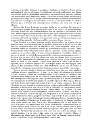 preferência à servidão a liberdade de sua pátria. e auxiliado por Vitellozzo, desejou ocupar
aquela cidade. E escreveu a Giovanni Fogliani dizendo que, tendo estado muitos anos fora de
casa, queria ir visitá-lo e à sua cidade para conhecer o seu patrimônio; e como não trabalhara
com outro desígnio senão para adquirir honras, a fim de que seus concidadãos reconhecessem
que não gastara o tempo em vão, desejava apresentar-se em grande pompa e acompanhado de
cem cavaleiros seus amigos e servidores. Pedia ao tio que se servisse de mandar aos cidadãos
de Fermo que o acolhessem com homenagens; isso constituiria uma honra para o tio que o
educara.
Giovanni não deixou de atender no mínimo detalhe ao seu sobrinho. Fez com que o
recebessem com grandes festas, alojou-o assim como à sua comitiva em sua própria casa.
Decorridos alguns dias, tudo estando preparado para que ordenasse o que convinha à sua
futura perfídia. organizou um soleníssimo banquete, para o qual convidou Giovanni Fogliani e
os demais homens de destaque da cidade de Fermo. Findo o banquete e os divertimentos
costumeiros, Oliverotto de propósito, iniciou uma conversa a respeito de assuntos graves, da
grandeza do Papa Alexandre e de César, seu filho, assim como de suas empresas.
Tendo Giovanni e os outros externado também considerações a tal respeito, em um
momento azado, ele levantou-se dizendo que aquilo era assunto para se discutir em local mais
reservado. dirigindo-se então para um aposento ao lado. Todos o seguiram. Assim que se
assentaram, saíram dos esconderijos soldados que assassinaram Giovanni e os outros. Depois
desse homicídio coletivo, Oliverotto montou a cavalo e percorreu a cidade, cercou o supremo
magistrado em seu palácio. Cheios de temor, viram-se obrigados a obedecê-lo e a formar um
governo de que ele era o chefe. E, assassinados todos os descontentes que poderiam estorvá-
lo, fez-se forte por novas leis civis e militares, de modo que, durante o ano em governou a
província, não apenas conseguira assegurar-se da cidade de Fermo, porém ainda tornar-se
temido de todos os seus vizinhos. E difícil seria tomar-lhe a cidade, como sucedeu a
Agátocles, se não tivesse sido enganado por César Bórgia. quando este, em Sinigaglia, como
antes ficou dito, aprisionou os Orsini e os Vitelli. Deste modo, um ano após ter cometido o
parricídio. foi estrangulado juntamente com Vitelozzo, mestre de suas virtudes e ignomínias.
Causaria surpresa a alguém o fato de que Agátocles e outros tais, após tantas traições e
crueldades, vivessem tranqüilamente e a salvo em sua pátria, defendendo-se dos inimigos
externos e de que os cidadãos não conspirassem contra eles - levando-se em conta tanto mais
que muitos outros não puderam, por sua crueldade, manter o mando, nem em tempos de paz,
nem em tempos duvidosos de guerra. Creio seja isto conseqüência de as crueldades serem mal
ou bem praticadas. Bem utilizadas podem ser chamadas aquelas (se bem se pode dizer do
mal) feitas de uma vez só, pela necessidade de prover sua própria segurança, e depois são
relegadas à margem, tornando-se o mais possível em vantagem para os súditos. Mal utilizadas
são as que, se bem sejam a princípio poucas, não se extinguem ~as crescem com o tempo.
Aqueles que seguem a primeira destas linhas de conduta, podem, com auxílio de Deus e dos
homens, achar remédio às suas conseqüências, como sucedeu a Agátocles. Aos outros é
impossível manter-se. Deve-se notar aqui, que, ao apoderar-se de um Estado, o conquistador
tem de determinar as ofensas, que precisa executar, e fazê-las todas de uma vez para não ter
que repeti-las todos os dias. Assim, poderá incutir confiança nos homens e conquistar-lhes o
apoio com benefícios. Quem procede de outro modo, por timidez ou por força de conselhos
maus, precisa sempre estar com a faca na mão e jamais poderá confiar em seus súditos, pois
estes, de seu turno, não podem fiar-se nele, devido a suas recentes e contínuas ofensas. As
ofensas devem-se fazer todas de uma vez, a fim de que, tomando-se-lhes menos o gosto
ofendam menos. E os benefícios precisam ser realizados pouco a pouco, para serem mais bem
saboreados. Principalmente, um príncipe deve viver com seus súditos de maneira a que
nenhum acidente, bom ou mau, o faça variar, pois vindo com os tempos difíceis, as
adversidades, não sobrará tempo a ti de fazer o mal; e o bem que fazes não poderá beneficiar-
te. pois é considerado forçado, e ninguém agradecerá a sua prática.
 