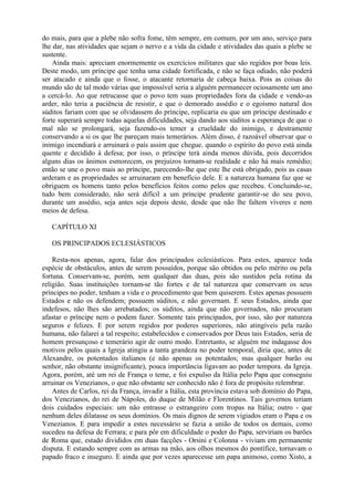 do mais, para que a plebe não sofra fome, têm sempre, em comum, por um ano, serviço para
lhe dar, nas atividades que sejam o nervo e a vida da cidade e atividades das quais a plebe se
sustente.
Ainda mais: apreciam enormemente os exercícios militares que são regidos por boas leis.
Deste modo, um príncipe que tenha uma cidade fortificada, e não se faça odiado, não poderá
ser atacado e ainda que o fosse, o atacante retornaria de cabeça baixa. Pois as coisas do
mundo são de tal modo várias que impossível seria a alguém permanecer ociosamente um ano
a cercá-lo. Ao que retrucasse que o povo tem suas propriedades fora da cidade e vendo-as
arder, não teria a paciência de resistir, e que o demorado assédio e o egoísmo natural dos
súditos fariam com que se olvidassem do príncipe, replicaria eu que um príncipe destinado e
forte superará sempre todas aquelas dificuldades, seja dando aos súditos a esperança de que o
mal não se prolongará, seja fazendo-os temer a crueldade do inimigo, e destramente
conservando a si os que lhe pareçam mais temerários. Além disso, é razoável observar que o
inimigo incendiará e arruinará o país assim que chegue. quando o espírito do povo está ainda
quente e decidido à defesa; por isso, o príncipe terá ainda menos dúvida, pois decorridos
alguns dias os ânimos esmorecem, os prejuízos tornam-se realidade e não há mais remédio;
então se une o povo mais ao príncipe, parecendo-lhe que este lhe está obrigado, pois as casas
arderam e as propriedades se arruinaram em benefício dele. E a natureza humana faz que se
obriguem os homens tanto pelos benefícios feitos como pelos que recebeu. Concluindo-se,
tudo bem considerado, não será difícil a um príncipe prudente garantir-se do seu povo,
durante um assédio, seja antes seja depois deste, desde que não lhe faltem víveres e nem
meios de defesa.
CAPÍTULO XI
OS PRINCIPADOS ECLESIÁSTICOS
Resta-nos apenas, agora, falar dos principados eclesiásticos. Para estes, aparece toda
espécie de obstáculos, antes de serem possuídos, porque são obtidos ou pelo mérito ou pela
fortuna. Conservam-se, porém, sem qualquer das duas, pois são sustidos pela rotina da
religião. Suas instituições tornam-se tão fortes e de tal natureza que conservam os seus
príncipes no poder, tenham a vida e o procedimento que bem quiserem. Estes apenas possuem
Estados e não os defendem; possuem súditos, e não governam. E seus Estados, ainda que
indefesos, não lhes são arrebatados; os súditos, ainda que não governados, não procuram
afastar o príncipe nem o podem fazer. Somente tais principados, por isso, são por natureza
seguros e felizes. E por serem regidos por poderes superiores, não atingíveis pela razão
humana, não falarei a tal respeito; estabelecidos e conservados por Deus tais Estados, seria de
homem presunçoso e temerário agir de outro modo. Entretanto, se alguém me indagasse dos
motivos pelos quais a Igreja atingiu a tanta grandeza no poder temporal, diria que, antes de
Alexandre, os potentados italianos (e não apenas os potentados; mas qualquer barão ou
senhor, não obstante insignificante), pouca importância ligavam ao poder tempora. da Igreja.
Agora, porém, até um rei de França o teme, e foi expulso da Itália pelo Papa que conseguiu
arruinar os Venezianos, o que não obstante ser conhecido não é fora de propósito relembrar.
Antes de Carlos, rei da França, invadir a Itália, esta província estava sob domínio do Papa,
dos Venezianos, do rei de Nápoles, do duque de Milão e Florentinos. Tais governos teriam
dois cuidados especiais: um não entrasse o estrangeiro com tropas na Itália; outro - que
nenhum deles dilatasse os seus domínios. Os mais dignos de serem vigiados eram o Papa e os
Venezianos. E para impedir a estes necessário se fazia a união de todos os demais, como
sucedeu na defesa de Ferrara; e para pôr em dificuldade o poder do Papa, serviriam os barões
de Roma que, estado divididos em duas facções - Orsini e Colonna - viviam em permanente
disputa. E estando sempre com as armas na mão, aos olhos mesmos do pontífice, tornavam o
papado fraco e inseguro. E ainda que por vezes aparecesse um papa animoso, como Xisto, a
 