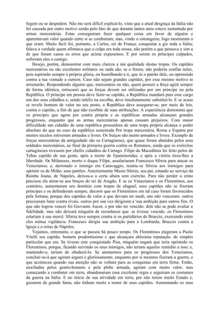 fogem ou se despedem. Não me será difícil explicá-lo, visto que a atual desgraça da Itália não
foi causada por outro motivo senão pelo fato de que durante tantos anos esteve sustentada por
armas mercenárias. Estas conseguiram fazer qualquer coisa em favor de alguém e
aparentavam valor quando entre si se combatiam, mas, vindo o estrangeiro, logo mostraram o
que eram. Muito fácil foi, portanto, a Carlos, rei de França, conquistar a giz toda a Itália;
falava a verdade quem afirmava que a culpa era toda nossa, não porém a que pensava e sim a
de que foram causa os erros que acima expusemos. E por serem os príncipes culpados,
sofreram eles o castigo.
Desejo, porém, demonstrar com mais clareza a má qualidade destas tropas. Os capitães
mercenários ou são excelentes militares ou nada são; se o forem, não poderás confiar neles,
pois aspirarão sempre à própria glória, ou humilhando a ti, que és o patrão dele, ou oprimindo
contra a tua vontade a outrem. Caso não sejam grandes capitães, por esse mesmo motivo te
arruinarão. Respondendo alguém que, mercenário ou não, quem possuir a força agirá sempre
de forma idêntica, retrucarei que as forças devem ser utilizadas por um príncipe ou pela
República. O príncipe em pessoa deve fazer-se capitão, a República mandará para esse cargo
um dos seus cidadãos e, sendo infeliz na escolha, deve imediatamente substituí-lo. E se acaso
se revele homem de valor no seu posto, a República deve assegurar-se, por meio de leis,
contra o capitão, a fim de que não exorbite de suas atribuições. A experiência demonstra que
os príncipes que agem por contra própria e as repúblicas armadas alcançam grandes
progressos, enquanto que as armas mercenárias apenas causam prejuízos. Com maior
dificuldade um cidadão de uma república possuidora de uma tropa própria alcança o poder
absoluto do que no caso da república sustentada Por tropa mercenária. Roma e Esparta por
muitos séculos estiveram armadas e livres. Os Suíços são muito armados e livres. Exemplo de
forças mercenárias da antiguidade são os Cartagineses, que quase foram abatidos pelos seus
soldados mercenários, ao final da primeira guerra contra os Romanos, ainda que os exércitos
cartagineses tivessem por chefes cidadãos de Cartago. Filipe da Macedônia foi feito pelos de
Tebas capitão de sua gente, após a morte de Epaminondas; e após a vitória tirou-lhes a
liberdade. Os Milaneses, morto o duque Filipe, assalariaram Francesco Sforza para atacar os
Venezianos; e, derrotado o inimigo em Caravaggio, reuniu-se Sforza aos inimigos para
oprimir os de Milão, seus patrões. Anteriormente Muzio Sforza, seu pai, estando ao serviço da
Rainha Joana, de Nápoles, deixou-a a certa altura sem exército. Para não perder o reino
precisou ela atirar-se aos braços do rei de Aragão. E se os Venezianos e os Florentinos, aos
contrário, aumentaram seu domínio com tropas de aluguel, seus capitães não se fizeram
príncipes e os defenderam sempre, decorre que os Florentinos em tal caso foram favorecidos
pela fortuna, porque dos capitães de valor a que deviam ter medi, uns não venceram. outros
precisaram lutar contra rivais. outros por sua vez dirigiram a 'sua ambição para outros fins. O
que não logrou vencer foi Giovanni Aucut. e por não ter vencido. dele não se pode avaliar a
fidelidade. mas não deixará ninguém de reconhecer que. se tivesse vencido. os Florentinos
estariam à sua mercê. Sforza teve sempre contra si os partidários de Braccio, exercendo entre
eles mútua vigilância. Francesco dirigiu sua ambição para a Lombarda; Braccio contra a
Igreja e o reino de Nápoles.
Vejamos, entretanto, o que se passou há pouco tempo. Os Florentinos elegeram a Paolo
Vitelli seu capitão. homem prudentíssimo e que alcançara altíssima reputação. de simples
particular que era. Se tivesse este conquistado Pisa, ninguém negará que teria oprimido os
Florentinos; porque, ficando servindo os seus inimigos, não teriam aqueles remédio a isso; e,
mantendo-o, teriam de obedecê-lo. Se atentarmos para os progressos dos Venezianos,
concluir-se-á que agiram segura e gloriosamente, enquanto por si mesmos fizeram a guerra, o
que aconteceu quando sua atenção não se voltara para as conquistas em terra firme. Então,
auxiliados pelos gentis-homens e pela plebe armada, agiram com muito valor, mas
começando a combater em terra, abandonaram essa excelente regra e seguiram os costumes
da guerra na Itália. E no início de sua atividade em terra, por não terem muito Estado e,
gozarem de grande fama, não tinham muito a temer de seus capitães. Aumentando os seus
 