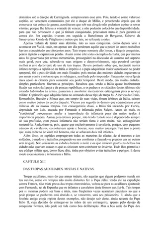 domínios sob a direção de Carmignola. comprovaram esse erro. Pois, tendo-o como valoroso
capitão. ao vencerem comandados por ele o duque de Milão, e percebendo depois que ele
esmorecia nas coisas de guerra, acreditaram que sob sua direção não poderiam aspirar a novas
vitórias, porque lhe faltava a vontade de vencer; e não podendo colocá-lo em disponibilidade.
para que não perdessem o que já tinham conquistado, precisaram matá-lo para garantir-se
contra ele. Por capitães tiveram em seguida a Bartolomeu de Bergamo, Roberto de
Sanseverino, Conde de Pitigliano e outros que tais, no referente a estes.
Apenas tinham de temer suas derrotas, não as suas conquistas. como depois veio a
acontecer em Vailá. onde, em apenas um dia perderam aquilo que a poder de tantos trabalhos
haviam conquistado em oitocentos anos. Tais tropas somente dão lentas, e frágeis conquistas,
porém rápidas e espantosas perdas. Assim como citei estes exemplos da Itália, que por muitos
anos foi governada por armas mercenárias, prosseguirei na discussão do assunto sob aspecto
mais geral, para que, sabendo-se suas origens e desenvolvimento, seja possível corrigir
melhor o erro decorrente do uso de tais tropas. Deveis portanto saber que, iniciando nestes
últimos tempos a repelir-se da Itália o império e o papa adquirindo maior autoridade no poder
temporal, foi o país dividido em mais Estados: pois muitas das maiores cidades ergueram-se
em armas contra a nobreza que as subjugara, auxiliada pelo imperador. Enquanto isso a Igreja
dava apoio às cidades para aumentar seu poder temporal. Deste modo, em muitas cidades.
simples particulares fizeram-se príncipes. Resultou que, tendo a Itália quase inteiramente
ficado nas mãos da Igreja e de poucas repúblicas, e os padres e os cidadãos destas últimas não
estando habituados às armas, passaram a assalariar mercenários estrangeiros para o serviço
militar. O primeiro que adquiriu fama no comando desse tipo de tropa foi Alberico da Conio,
Romanholo, Braccio e Sforza que, em tempo de suas vidas, foram árbitros da Itália, saíram
como muitos outros da escola daquele. Vieram em seguida os demais que comandaram estas
milícias até os nossos tempos. Em conseqüência disso, a Itália foi invadida por Carlos,
depredada por Luís, atacada por Fernando e infamada pelos Suíços. Antes do mais, os
"condottieri" procuraram anular a importância da infantaria para dar maior realce à
importância própria. Assim procederam porque, não tendo Estado seu e dependendo sempre
de sua profissão, com pouca infantaria não teriam fama e com muita, não conseguiriam
sustentá-la. Reduziram-se, pois, quase que exclusivamente à cavalaria, porque, com pequeno
número de cavaleiros, encontravam apoio e honras, sem muitos encargos. Foi isso a ponto
que, num exército de vinte mil homens, não se achavam dois mil infantes.
Além disso. os capitães empregavam todas as maneiras de afastar, de si mesmos e dos
soldados, o medo e o trabalho, poupando-se nos combates e fazendo-se prender uns ao outros
sem resgate. Não atacavam as cidades durante a noite e os que estavam postos na defesa das
cidades não queriam atacar os que as sitiavam nem combater no inverno. Tudo lhes permitia o
seu código militar que, como ficou dito, tinha por objetivo evitar trabalhos e perigos. E deste
modo escravizaram e infamaram a Itália.
CAPÍTULO XIII
DAS TROPAS AUXILIARES. MISTAS E NATIVAS
Tropas auxiliares, mais do que armas inúteis, são aquelas que algum poderoso manda em
teu auxílio, como em tempos não muito distantes fez o Papa Júlio; tendo ele na expedição
contra Ferrara, tido triste prova das tropas mercenárias, voltou-se para as auxiliares ajustando
com Fernando, rei de Espanha que os infantes e cavaleiros deste fossem auxiliá-la. Tais tropas
por si mesmas podem ser boas e úteis, mas freqüentes vezes acarretam prejuízos ao que a
pede porque se perderem está abatido e, se vencerem, será seu prisioneiro. E, ainda que a
história antiga esteja repleta destes exemplos, não desejo sair deste, ainda recente do Papa
Júlio II, cuja decisão de entregar-se às mãos de um estrangeiro, apenas pelo desejo de
conquistar Ferrara, não pode ser tida como boa deliberação. Mas a boa sorte do Papa deu
 
