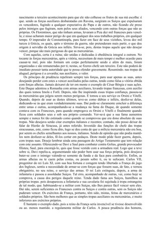 nascimento a terceiro acontecimento para que ele não colhesse os frutos de sua má escolha: é
que. sendo as forças auxiliares desbaratadas em Ravena, surgiram os Suíços que expulsaram
os vencedores, fugindo a qualquer expectativa do Papa e de outros, não ficando ele preso
pelos inimigos que fugiram, nem pelos seus aliados, vencendo com outras forças que não as
próprias. Os Florentinos, que não tinham armas, levaram a Piza dez mil franceses para vencê-
la; e nisso acharam maior perigo do que em qualquer dos seus trabalhos próprios, em qualquer
tempo. O imperador de Constantinopla, para fazer em face de seus vizinhos, levou dez mil
turcos à Grécia, os quais, após o término da guerra, não pretenderam mais partir, o que deu
origem à servidão da Grécia aos infiéis. Sirva-se, pois, destas tropas aquele que não desejar
vencer, porque são mais perigosas do que as mercenárias.
Com aquelas, certa é a ruína; são unidas e dedicadas à obediência integral a outrem. No
tocante às forças mercenárias, após a vitória, necessitam de mais tempo e melhor ocasião para
causar-te mal, pois não formam um corpo perfeitamente unido e além do mais, foram
organizadas e são remuneradas por ti; nestas, se fizeres chefe um terceiro. Este não poderá de
imediato possuir tanta autoridade que te possa ofender gravemente. Resumindo. nas tropas de
aluguel, perigosa é a covardia; nas auxiliares, o valor.
Os príncipes de prudência repeliram sempre tais forças, para usar apenas as suas, antes
desejando perder com estes a vencer auxiliados pelas outras, tendo como falsa a vitória obtida
com forças alheias. Jamais deixarei de ter em mente o exemplo de César Bórgia e suas ações.
Este Duque adentrou a Romanha com armas auxiliares, levando tropas francesas, com auxílio
das quais tomou Imola e Forli. Depois, não lhe inspirando essas tropas confiança, passou-se
às mercenárias que julgou serem menos perigosas. E tomou a seu serviço os Orsini e Vitelli.
Quando, depois de usar as destes últimos, teve-as como dúbias e infiéis, desfez-se delas,
dedicando-se às que eram verdadeiramente suas. Daí pode-se claramente concluir a diferença
entre umas e outras, acompanhando-se a mudança na fama do Duque, de quando somente
contava com os Franceses, para quando empregava os Orsini e Vitelli e finalmente quando
ficou com soldados seus e sob seu próprio comando. Ver-se-á que a sua fama aumentou
sempre e nunca foi tão estimado como quando se comprovou que era dono absoluto de suas
tropas. Não desejava senão citar exemplos italianos e recentes; contudo, não posso deixar de
falar de Hierão de Siracusa, já antes referido. Investido das funções de chefe das tropas
siracusanas, este, como ficou dito, logo se deu conta de que a milícia mercenária não era boa,
por serem os chefes semelhantes aos nossos, italianos. Sendo de opinião que não podia mantê-
los nem desfazer-se deles, fê-los cortar em pedaços. Deste modo pôde fazer guerra, depois,
com tropas suas. Desejo lembrar ainda uma passagem do Artigo Testamento que tem relação
com este assunto. Oferecendo-se Davi a Saul para combater contra Golias, grande provocador
filisteu, Saul, para encorajá-lo, quis que fosse vestido com a armadura real. Logo que a teve
sobre si, Davi repeliu-a, argumentando não poder bem usar sua força própria, pois desejava
bater-se com o inimigo valendo-se somente da funda e da faca para combatê-lo. Enfim, as
armas alheias ou te caem pelas costas, ou pesam sobre ti, ou te sufocam. Carlos VII,
progenitor do rei Luís XI, com sua boa fortuna e coragem tendo libertado a França do jugo
dos Ingleses, sentiu a necessidade de armar-se com forças que fossem suas, de fato, e tornou
obrigatório, no seu reino, o serviço das armas. O rei Luís extinguiu, depois, a arma de
infantaria e passou a assoldadar Suíços. Tal erro, acompanhado de outras, vai, como hoje se
comprova, a causa dos perigos daquele reino. Tenda dado fama aos Suíços, humilhou as
próprias tropas. pois desapareceu a Infantaria e sua cavalaria foi sujeitada à tropa estrangeira
de tal modo, que. habituando-se a militar com Suíças, não lhes parece fácil vencer sem eles.
Daí não, serem suficientes os Franceses contra os Suíços e contra outras, sem os Suíços não
puderam vencer. Os exércitos de França, portanto, têm sido, mistas, feitas de mercenários e
soldados próprios. São bem melhores que as simples tropas auxiliares ou mercenárias, e muito
inferiores aos exércitos próprios.
É bastante o exemplo dado, pois a reino da França seria invencível se tivesse desenvolvido
ou ao. menos mantido. a regulamenta militar de Carlos. A pouca prudência dos homens,
 