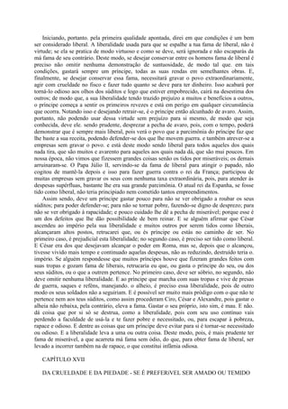 Iniciando, portanto. pela primeira qualidade apontada, direi em que condições é um bem
ser considerado liberal. A liberalidade usada para que se espalhe a tua fama de liberal, não é
virtude; se ela se pratica de modo virtuoso e como se deve, será ignorada e não escaparás da
má fama de seu contrário. Deste modo, se desejar conservar entre os homens fama de liberal é
preciso não omitir nenhuma demonstração de suntuosidade, de modo tal que. em tais
condições, gastará sempre um príncipe, todas as suas rendas em semelhantes obras. E,
finalmente, se desejar conservar essa fama, necessitará gravar o povo extraordinariamente,
agir com crueldade no fisco e fazer tudo quanto se deve para ter dinheiro. Isso acabará por
torná-lo odioso aos olhos dos súditos e logo que estiver empobrecido, cairá na desestima dos
outros; de modo que, a sua liberalidade tendo trazido prejuízo a muitos e benefícios a outros,
o príncipe começa a sentir os primeiros revezes e está em perigo em qualquer circunstância
que ocorra. Notando isso e desejando retrair-se, é o príncipe então alcunhado de avaro. Assim,
portanto, não podendo usar dessa virtude sem prejuízo para si mesmo, de modo que seja
conhecida, deve ele. sendo prudente, desprezar a pecha de avaro, pois, com o tempo, poderá
demonstrar que é sempre mais liberal, pois verá o povo que a parcimônia do príncipe faz que
lhe baste a sua receita, podendo defender-se dos que lhe movem guerra. e também atrever-se a
empresas sem gravar o povo. e está deste modo sendo liberal para todos aqueles dos quais
nada tira, que são muitos e avarento para aqueles aos quais nada dá, que são mui poucos. Em
nossa época, não vimos que fizessem grandes coisas senão os tidos por miseráveis; os demais
arruinaram-se. O Papa Júlio lI, servindo-se da fama de liberal para atingir o papado, não
cogitou de mantê-la depois e isso para fazer guerra contra o rei da França; participou de
muitas empresas sem gravar os seus com nenhuma taxa extraordinária, pois, para atender às
despesas supérfluas, bastante lhe era sua grande parcimônia. O atual rei da Espanha, se fosse
tido como liberal, não teria principiado nem cometido tantos empreendimentos.
Assim sendo, deve um príncipe gastar pouco para não se ver obrigado a roubar os seus
súditos; para poder defender-se; para não se tornar pobre, fazendo-se digno de desprezo; para
não se ver obrigado à rapacidade; e pouco cuidado lhe dê a pecha de miserável; porque esse é
um dos defeitos que lhe dão possibilidade de bem reinar. E se alguém afirmar que César
ascendeu ao império pela sua liberalidade e muitos outros por serem tidos como liberais,
alcançaram altos postos, retrucarei que, ou és príncipe ou estás no caminho de ser. No
primeiro caso, é prejudicial esta liberalidade; no segundo caso, é preciso ser tido como liberal.
E César era dos que desejavam alcançar o poder em Roma, mas se, depois que o alcançou,
tivesse vivido mais tempo e continuado aquelas despesas, não as reduzindo, destruído teria o.
império. Se alguém respondesse que muitos príncipes houve que fizeram grandes feitos com
suas tropas e gozam fama de liberais, retrucaria eu que, ou gasta o príncipe do seu, ou dos
seus súditos, ou o que a outrem pertence. No primeiro caso, deve ser sóbrio, no segundo, não
deve omitir nenhuma liberalidade. E ao príncipe que marcha com suas tropas e vive de presas
de guerra, saques e reféns, manejando. o alheio, é preciso essa liberalidade, pois de outro
modo os seus soldados não a seguiriam. E é possível ser muito mais pródigo com o que não te
pertence nem aos teus súditos, como assim procederam Ciro, César e Alexandre, pois gastar o
alheia não rebaixa, pela contrário, eleva a fama. Gastar o seu próprio, isto sim, é mau. E não.
dá coisa que por si só se destrua, como a liberalidade, pois com seu uso contínuo vais
perdendo a faculdade de usá-la e te fazer pobre e necessitado, ou, para escapar à pobreza,
rapace e odioso. E dentre as coisas que um príncipe deve evitar para si é tornar-se necessitado
ou odioso. E a liberalidade leva a uma ou outra coisa. Deste modo, pois, é mais prudente ter
fama de miserável, a que acarreta má fama sem ódio, do que, para obter fama de liberal, ser
levado a incorrer também na de rapace, o que constitui infâmia odiosa.
CAPÍTULO XVII
DA CRUELDADE E DA PIEDADE - SE É PREFERíVEL SER AMADO OU TEMIDO
 