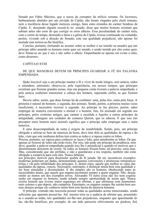 Senado por Fábio Máximo, que o taxou de corruptor da milícia romana. Os locrenses,
barbaramente abatidos por um enviado de Cipião, não foram vingados pelo chefe romano,
nem a insolência desse legado mereceu castigo, fatos estes oriundos do caráter bondoso de
Cipião. E, desejando alguém escusá-lo no .senado, disse que muitos homens existiam que
sabiam antes não errar do que corrigir os erros alheios. Essa peculiaridade do caráter teria,
com o correr do tempo, destruído a fama e a glória de Cipião, tivesse continuado no comando,
porém, vivendo sob a direção do Senado, esta sua qualidade prejudicial, não apenas foi
anulada mas tornou-se-lhe benéfica.
Concluo, portanto, (tornando ao assunto sobre se melhor é ser temido ou amado) que um
príncipe sábio amando os homens como quer ser amado, e sendo temido por eles como quer,
deve firmar-se no que é seu e não sobre o alheio. Empenhando-se apenas em evitar o ódio,
como dissemos.
CAPÍTULO XVIII
DE QUE MANEIRAS DEVEM OS PRÍNCIPES GUARDAR A FÉ DA PALAVRA
EMPENHADA
Quão louvável seja a um príncipe manter a fé e viver de modo íntegro, sem astúcia, todos
o entendem; entretanto, observa-se, pela experiência, em nossos tempos, que príncipes
existiram que fizeram grandes coisas, mas em pequena conta tiveram a palavra empenhada, e
pela astúcia souberam transtornar a cabeça dos homens, superando enfim, as que ficaram
leais.
Deveis saber, assim, que duas formas há de combater: uma, pelas leis, outra pela força. A
primeira é natural do homem; a segunda, dos animais. Sendo, porém, a primeira muitas vezes
insuficiente, é necessário recorrer à segunda. Ao príncipe se faz preciso, porém, saber
empregar de maneira conveniente o animal e o homem. Isto, foi ensinado em segredo aos
príncipes, pelos cronistas antigos, que cantam a sucedida a Aquiles e outros príncipes da
antiguidade, entregues aos cuidados do centauro Quiron, que os educou. É que isso (ter
preceptor meio homem meio animal) significa que o príncipe sabe empregar uma e outra
natureza.
E uma desacompanhada da outra é origem da instabilidade. Sendo, pois, um príncipe
obrigado a utilizar-se bem da natureza da besta, deve tirar dela as qualidades da raposa e do
leão, visto que este nenhuma defesa tem contra as redes e a raposa contra os lobos.
Precisa, portanto, ser raposa para conhecer as laças e leão, para amedrontar as lobos. Os que
apenas se fizerem de leões não terão êxito. Par isso, não pode um príncipe de prudência, nem
deve, guardar a palavra empenhada quando isso lhe é prejudicial e quando os motivos que o
determinaram deixarem de existir. Se todos os homens fossem bons, tal preceito, seria mau.
Mas, considerando que são pérfidas, e não a guardariam a teu respeita, também não estás
abrigado a cumpri-la para com eles. Nunca faltaram
aos príncipes motivos para dissimular quebra de fé jurada. De tal, incontáveis exemplos
modernas poderiam ser dadas, demonstrando quantas convenções e promessas tornaram-se
írritas e vãs pela infidelidade dos príncipes. E, dentre estes. aquele que melhor se valeu das
qualidades da raposa, venceu. Necessário, entretanto, é disfarçar muita bem esta qualidade e
ser bom simulador e dissimulador. E tão simples são os homens, obedecendo tanto às
necessidades atuais, que aquele que engana encontrará sempre a quem enganar. Não. deseja
omitir ao menos um dos exemplos novos. Alexandre VI outra coisa não fez nem cogitou
senão em enganar os homens, tendo achado sempre oportunidade de assim agir. Nunca
existiu homem que tivesse maior segurança em afirmar, e que afirmasse com juramentos
mais solenes o que depois, não cumpriria. Entretanto, os enganos sempre lhe saíram bem aos
seus desejos porque ele conhecia muita bem esta faceta da natureza humana.
O príncipe. contudo não necessita possuir todas as qualidades acima mencionadas. sendo
suficiente que aparente possuí-las. Até .mesmo teria eu a audácia de afirmar que, possuindo-
as e usando-as todas, tais qualidades ser-lhe-iam prejudiciais, enquanto que aparentando tê-
las, são-lhe benéficas; por exemplo: de um lado pareceria efetivamente ser piedoso, fiel,
 