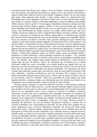 conveniente partir para Roma, para vingar a morte de Pertinax, morto pelos pretorianos e,
com esse pretexto, sem aparentar que desejava o poder, levou o seu exército contra Roma e
chegou à Itália antes ainda da notícia de sua partida. Chegando a Roma, foi ele, pressionado
pelo medo, eleito imperador pelo Senado, e morto Juliano. Após isso, ainda haviam duas
dificuldades para Severo apoderar-se de todo o Estado: uma, na Ásia, onde Pescênio Negro,
que chefiava os exércitos asiáticos, se declarara Imperador; e outra no Ocidente, onde também
Albino desejava subir ao poder. E como julgasse imprudência declarar-se inimigo dos dois,
resolveu atacar Pescênio Negro e enganar a Albmo. A este escreveu dizendo que, tendo sido
eleito imperador pelo Senado desejava dividir com ele aquela honra; enviou-lhe o título de
César e, por determinação do Senado, tornou-o seu colega. Albino Pensou que tudo fosse
verdade, mas Severo, depois de vencer e matar Pescênio Negro e pacificar o Oriente, retornou
a Roma e queixou-se ao Senado de que Albino, esquecendo-se os benefícios que recebera
dele, tentara matá-lo traiçoeiramente e por isso era forçado a ir puní-lo por ingratidão. Depois,
foi ao seu encontro, nas Gálias, e tirou-lhe vida e governo. Qualquer um que examinar com
cuidado as ações deste homem acabará julgando-o um ferocíssimo leão e astuta raposa e verá
que foi temido e reverenciado Por todos e não odiado pelo exército, e não se admirará de que
ele - homem novo - mantivesse tão grande poder; é. que a sua alta reputação salvou-o sempre
daquele ódio que lhe poderia ter votado o povo, em razão de suas rapinagens. E Antonino, seu
filho, foi homem também que tinha ótimo procedimento, que o fazia maravilhoso no conceito
popular e amado pelos soldados, porque era militar, aturara muito em qualquer fadiga e
desprezava os pratos deliciosos e outros quaisquer elementos de conforto: - era o bastante
para tornar-se estimado por todos os exércitos. Apesar disso, sua ferocidade e crueldade foram
tais e tão inauditas, que mandou matar grande número de particulares e assim sacrificou
grande parte do povo de Roma e todo o de Alexandria, de tal maneira que se tornou
muitíssimo odiado por todos e principiou a ser temido também por aqueles que com ele
privaram e, por fim, foi morto por um centurião, no meio de seu exército. É de se notar neste
ponto que tais assassínios, deliberados por homens obstinados, são impossíveis de serem
evitados pelos príncipes, porque todo o que não tiver medi da morte poderá executá-los. Não
deve, entretanto, o príncipe amedrontar-se, pois são raríssimos. Deve somente evitar não
injuriar gravemente algumas das pessoas de que se utiliza e que ele tem ao seu lado, a serviço
de seu governo, como fez Antonino. Tinha este assassinado de modo indigno um irmão
daquele centurião, e ameaçava ainda a este diariamente; mas, não obstante isso, manteve-o na
sua guarda, o que era coisa temerária e capaz de arruiná-lo, como sucedeu.
Passemos agora a Cômodo, ao qual teria sido fácil conservar o poder porque o alcançou
jure hereditário, filho de Marco que era, e era-lhe somente suficiente seguir os passos do pai
para satisfazer exército e povo. Como, porém, era de temperamento cruel e bestial, para poder
valer-se de sua rapacidade contra o povo, começou a favorecer os soldados e tornou-os
licenciosos: de outro lado, não se importando com a dignidade, descendo com freqüência às
arenas para lutar com os gladiadores, e fazendo outras coisas vis, não dignas da majestade
imperial, fez-se desprezível no entender dos soldados. Ficando desse modo odiado por uns e
desprezado por outros, fez-se a conspiração contra ele e foi morto. Resta-nos contar as
qualidades de Maximino. Foi este um homem extremamente belicoso e- estando com os
exércitos enfastiados com a passividade de Alexandre, do qual acima falei, quando esse foi
morto, elegeram-no para o governo. Maximino, entretanto, não reinou por muito tempo
porque duas razões o fizeram odiado e desprezado: primeira, ser de condição baixa, pois já
fora pastor na Trácia (fato de todos conhecido e que o diminuía muito no conceito do povo);
segunda, tendo, ao tempo da sua ascensão ao império, protelado a sua ida a Roma para entrar
no gozo da dignidade imperial, criada para si reputação de muito cruel, porque, por meio de
seus prefeitos, em Roma, e em todo lugar, cometera numerosas perversidades. Desse modo,
movida a gente pelo desprezo de sua ascendência humilde, e cheia de ódio pelo medi à sua
crueldade, nasceram as conspirações. A primeira a revoltar-se foi a África; depois, o Senado e
todo o povo Romano e, mais tarde, toda a Itália se pôs contra ele. Aderiu a esse movimento o
 