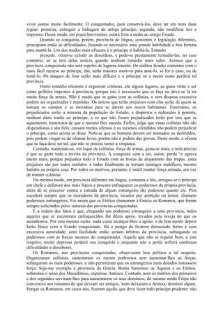 viver juntos muito facilmente. O conquistador, para conservá-los, deve ter em mira duas
regras: primeira, extinguir a linhagem do antigo príncipe; segunda, não modificar leis e
impostos. Desse modo, em prazo brevíssimo, estará feita a união ao antigo Estado.
Quando se conquista, porém, província de língua, costumes e legislação diferentes,
principiam então as dificuldades, fazendo-se necessário uma grande habilidade e boa fortuna
para mantê-la. Um dos modos mais eficazes é o príncipe ir habitá-la. Estando
presente. vêem-se eclodir as desordens, e pode-se prestamente remediá-las; no caso
contrário, só se terá delas notícia quando nenhum remédio mais valer. Acresce que a
província conquistada não será espólio de lugares-tenente. Os súditos ficarão contentes com o
mais fácil recurso ao príncipe; daí, terão maiores motivos para amá-lo, se for o caso, ou de
temê-lo. Os ataques de fora serão mais difíceis e o príncipe só a muito custo perderá tal
província.
Outro remédio eficiente é organizar colônias, em alguns lugares, as quais virão a ser
como grilhões impostos à província, porque isto é necessário que se faça ou deve-se lá ter
muita força de armas. Não é muito que se gasta com as colônias, e sem despesa excessiva
podem ser organizadas e mantidas. Os únicos que terão prejuízos com elas serão de quem se
tomam os campos e as moradias para se darem aos novos habitantes. Entretanto, os
prejudicados serão a minoria da população do Estado, e dispersos e reduzidos à penúria,
nenhum dano trarão ao príncipe, e os que não foram prejudicados terão por isso que se
aquietarem, temerosos de que o mesmo lhes suceda. Enfim, julgo que essas colônias não são
dispendiosas e são fiéis; causam menos ofensas e os mesmos ofendidos não podem prejudicar
o príncipe, como acima se disse. Note-se que os homens devem ser mimados ou destruídos,
pois podem vingar-se de ofensas leves, porém não o podem das graves. Deste modo, a ofensa
que se faça deve ser tal, que não se precise temer a vingança.
Contudo, mantendo-se, em lugar de colônias. força de armas, gasta-se mais, e nela preciso
é que se gaste toda a receita da província. A conquista vem a ser, assim. perda “e agrava
muito mais, porque prejudica todo o Estado com as trocas de alojamento das tropas. estes
prejuízos são por todos sentidos. e todos finalmente se tornam inimigos maléficos, mesmo
batidos na própria casa. Por todos os motivos, portanto, é inútil manter força armada, em vez
de manter colônias.
Do mesmo modo, em província diferente em língua, costumes e leis, arrogue-se o príncipe
em chefe e defensor dos mais fracos e procure enfraquecer os poderosos da própria província,
além de se precaver contra a entrada de algum estrangeiro tão poderoso quanto ele. Pois
sucederá sempre que os moradores da província, tocados por ambição ou temor, chamem
poderosos estrangeiros. Foi assim que os Etólios chamaram à Grécia os Romanos, que foram
sempre solicitados pelos naturais das províncias conquistadas.
E a ordem dos fatos é que, chegando um poderoso estrangeiro a uma província, todos
aqueles que se encontram enfraquecidos lhe dêem apoio. levados pela inveja do que os
assenhoreia. Por esta mesma razão. nada custa alcançar-lhes o apoio: e de boa mente depois
farão bloco com o Estado conquistado. Há o perigo de ficarem demasiado fortes e com
excessiva autoridade; com facilidade então seriam árbitros da província, subjugando os
poderosos com as forças mesmas do conquistador. Aquele que não se regular bem, a este
respeito, muito depressa perderá sua conquista e enquanto não a perde sofrerá contínuas
dificuldades e dissabores.
Os Romanos, nas províncias conquistadas, observaram boa política a tal respeito.
Organizaram colônias, sustentaram os menos poderosos sem aumentar-lhes as forças,
subjugaram os mais poderosos. e não permitiram que os estrangeiros mais dotados tomassem
força. Seja-me exemplo à província da Grécia. Roma fomentou os Aqueus e os Etólios.
submeteu o reino dos Macedônios, expulsou Antíoco. Contudo, nem os méritos dos primeiros
e dos segundos serviram-lhes para aumentarem os seus domínios; do mesmo modo Filipe não
convenceu aos romanos de que deviam ser amigos, 'nem deixaram a Antíoco domínio algum.
Porque os Romanos, em casos tais, fizeram aquilo que deve fazer todo príncipe prudente: não
 