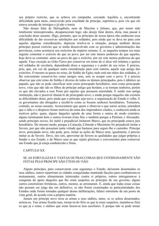 seu próprio exército, que se achava em campanha, cercando Aquiléia e, encontrando
dificuldade para tanto, enraivecido pela crueldade do príncipe, suprimiu-o, pois viu que ele
estava cercado de inimigos e já não o temia.
Não desejo falar de Heliogábalo, nem de Macrino e Juliano, que, por terem sido
totalmente menosprezados, desapareceram logo; não desejo falar destes, dizia, mas passar à
conclusão deste assunto. Digo, portanto, que os príncipes de nossa época não conhecem essa
dificuldade de dar excessivas satisfações aos soldados, pois ainda que se deva ter para com
aqueles algumas considerações, depressa resolve-se a situação, porque nenhum desses
príncipes possui exército que se tenha desenvolvido com os governos e administrações das
províncias, como acontecia nos exércitos do império romano. E, se naqueles tempos era mais
urgente contentar o exército do que ao povo, por ser este menos poderoso do que aqueles,
hoje deve-se contentar. antes ao povo do que o exército, por ser este menos poderoso do que
aquele. Faço exceção ao Grão-Turco por conservar em torno de si doze mil infantes e quinze
mil soldados de cavalaria, dependendo disso a segurança e o poder de seu reino. É preciso,
pois, que, em vez de qualquer outra consideração para com outrem, aquele seja amigo dos
exércitos. O mesmo se passa no reino, do Sultão do Egito; tudo está nas mãos dos soldados, é-
lhe conveniente conservá-los como amigos seus, sem se ocupar com o povo. E é preciso
observar que este reino do Sultão é diverso de todos os demais principados, pois é idêntico ao
papado, que não se pode classificar nem como principado hereditário, nem como principado
novo, visto que não são os filhos do príncipe antigo que herdam, e se tornam senhores, porém
os que são elevados a esse Posto por aqueles que possuem autoridade. E sendo isso antiga
instituição, não é possível chamá-lo de principado novo; e ainda porque naqueles não existem
as dificuldades deste, pois ainda que o príncipe seja novo, a organização do Estado é velha. E
os governantes são obrigados a recebê-lo como se fossem senhores hereditários. Tornemos,
contudo, ao nosso assunto. Acrescentarei que quem o observar o que narrei acima, entenderá
que o ódio e o desprezo foram motivos da ruína dos imperadores citados, e conhecerá ainda os
motivos pelos. quais, alguns daqueles agindo de uma forma e outros de modo contrário,
alguns terminaram bem e outros tiveram triste fim; e também porque a Pertinax e Alexandre.
sendo príncipes novos, foi inútil e prejudicial imitarem Marco, que no principado estava jure
hereditário. Do mesmo modo, porque a Caracala, Cômodo e Maximino foi prejudicial imitar a
Severo, por que não possuíam tanta virtude que bastasse para seguir-lhe o caminho. Príncipe
novo, principado novo, não pode, pois, imitar as ações de Marco nem, igualmente, é preciso
imitar as de Severo. Deve, isto sim, aproveitar de Severo as qualidades que julgar próprias a
fundar o seu Estado, e de Marco usar as que sejam gloriosas e convenientes para conservar
um Estado que já esteja estabelecido e firme.
CAPÍTULO XX
SE AS FORTALEZAS E TANTAS OUTRAS COISAS QUE COTIDIANAMENTE SÃO
FEITAS PELO PRíNCIPE SÃO ÚTEIS OU NÃO
Alguns príncipes, para conservarem com segurança o Estado, deixaram desarmados os
seus súditos, outros repartiram as cidades conquistadas mantendo facções para combaterem-se
mutuamente, outros alimentaram inimizades contra si próprios, outros entregaram-se à
conquista do apoio daqueles que lhe eram suspeitos no princípio de seu governo, alguns
outros construíram fortalezas, outros, mesmo, as arruinaram. E, ainda que todas essas coisas
não possam ser julga das em definitivo, se não forem examinadas as particularidades dos
Estados onde foram tomadas qualquer destas deliberações, falarei entretanto de um ponto de
vista geral, de acordo com a própria matéria.
Jamais um príncipe novo tirou as armas a seus súditos, antes, se os achou desarmados,
armou-os. Tais armas ficarão tuas, tornar-te-ão fiéis os que te eram suspeitos, mantêm-se fiéis
os que já o eram, e súditos que eram fazem-se teus auxiliares. E porque não se pode armar
 