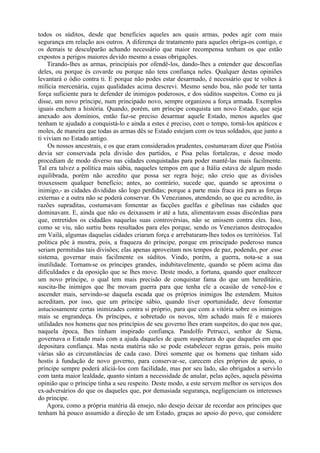 todos os súditos, desde que beneficies aqueles aos quais armas, podes agir com mais
segurança em relação aos outros. A diferença de tratamento para aqueles obriga-os contigo, e
os demais te desculparão achando necessário que maior recompensa tenham os que estão
expostos a perigos maiores devido mesmo a essas obrigações.
Tirando-lhes as armas, principiais por ofendê-los, dando-lhes a entender que desconfias
deles, ou porque és covarde ou porque não tens confiança neles. Qualquer destas opiniões
levantará o ódio contra ti. E porque não podes estar desarmado, é necessário que te voltes à
milícia mercenária, cujas qualidades acima descrevi. Mesmo sendo boa, não pode ter tanta
força suficiente para te defender de inimigos poderosos, e dos súditos suspeitos. Como eu já
disse, um novo príncipe, num principado novo, sempre organizou a força armada. Exemplos
iguais enchem a história. Quando, porém, um príncipe conquista um novo Estado, que seja
anexado aos domínios, então faz-se preciso desarmar aquele Estado, menos aqueles que
tenham te ajudado a conquistá-lo e ainda a estes é preciso, com o tempo, torná-los apáticos e
moles, de maneira que todas as armas dês se Estado estejam com os teus soldados, que junto a
ti viviam no Estado antigo.
Os nossos ancestrais, e os que eram considerados prudentes, costumavam dizer que Pistóia
devia ser conservada pela divisão dos partidos, e Pisa pelas fortalezas, e desse modo
procediam de modo diverso nas cidades conquistadas para poder mantê-las mais facilmente.
Tal era talvez a política mais sábia, naqueles tempos em que a Itália estava de algum modo
equilibrada, porém não acredito que possa ser regra hoje; não creio que as divisões
trouxessem qualquer benefício; antes, ao contrário, sucede que, quando se aproxima o
inimigo,- as cidades divididas são logo perdidas; porque a parte mais fraca irá para as forças
externas e a outra não se poderá conservar. Os Venezianos, atendendo, ao que eu acredito, às
razões supraditas, costumavam fomentar as facções guelfas e gibelínas nas cidades que
dominavam. E, ainda que não os deixassem ir até a luta, alimentavam essas discórdias para
que, entretidos os cidadãos naquelas suas controvérsias, não se unissem contra eles. Isso,
como se viu, não surtiu bons resultados para eles porque, sendo os Venezianos destroçados
em Vailá, algumas daquelas cidades criaram força e arrebataram-lhes todos os territórios. Tal
política põe à mostra, pois, a fraqueza do príncipe, porque em principado poderoso nunca
seriam permitidas tais divisões; elas apenas aproveitam nos tempos de paz, podendo, por .esse
sistema, governar mais facilmente os súditos. Vindo, porém, a guerra, nota-se a sua
inutilidade. Tornam-se os príncipes grandes, indubitavelmente, quando se põem acima das
dificuldades e da oposição que se lhes move. Deste modo, a fortuna, quando quer enaltecer
um novo príncipe, o qual tem mais precisão de conquistar fama do que um hereditário,
suscita-lhe inimigos que lhe movam guerra para que tenha ele a ocasião de vencê-los e
ascender mais, servindo-se daquela escada que os próprios inimigos lhe estendem. Muitos
acreditam, por isso, que um príncipe sábio, quando tiver oportunidade, deve fomentar
astuciosamente certas inimizades contra si próprio, para que com a vitória sobre os inimigos
mais se engrandeça. Os príncipes, e sobretudo os novos, têm achado mais fé e maiores
utilidades nos homens que nos princípios de seu governo lhes eram suspeitos, do que nos que,
naquela época, lhes tinham inspirado confiança. Pandolfo Petrucci, senhor de Siena,
governava o Estado mais com a ajuda daqueles de quem suspeitara do que daqueles em que
depositara confiança. Mas nesta matéria não se pode estabelecer regras gerais, pois muito
várias são as circunstâncias de cada caso. Direi somente que os homens que tinham sido
hostis à fundação de novo governo, para conservar-se, carecem eles próprios de apoio, o
príncipe sempre poderá aliciá-los com facilidade, mas por seu lado, são obrigados a servi-lo
com tanta maior lealdade, quanto sintam a necessidade de anular, pelas ações, aquela péssima
opinião que o príncipe tinha a seu respeito. Deste modo, a este servem melhor os serviços dos
ex-adversários do que os daqueles que, por demasiada segurança, negligenciam os interesses
do príncipe.
Agora, como a própria matéria dá ensejo, não desejo deixar de recordar aos príncipes que
tenham há pouco assumido a direção de um Estado, graças ao apoio do povo, que considere
 