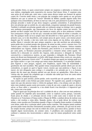 urdiu grandes feitos, os quais conservaram sempre em suspenso e admirados os ânimos de
seus súditos, empolgados pela expectativa do sucesso final desses feitos. E surgiram estas
suas ações de tal modo que, entre uma e outra nunca deixou tempo aos homens de agirem
contra ele. Convém ainda muito a um príncipe dar exemplos raros quanto ao seu governo
(idênticos aos que se narram de "messer" Bernabó de Milão); quando alguém tenha feito
qualquer coisa extraordinária, de bem ou mal sua vida civil, para premiá-lo ou puni-lo, deve o
príncipe proceder e modo tal que deixe margem a grandes comentários. E principalmente
deve um príncipe agir no sentido de, em cada atitude, conquistar reputação de grande homem.
Também é estimado um príncipe quando sabe ser realmente amigo ou inimigo, isto é, quando
sem nenhuma preocupação, age francamente em favor de alguém contra um terceiro. Tal
partido ser-lhe-á sempre mais útil do que manter-se neutro, pois se dois poderosos vizinhos
teus começarem a brigar, ou são tais que, vencendo um deles tenhas de temer o vencedor, ou
não. De qualquer modo ser-te-á sempre mais útil descobrir-te e fazer guerra de fato, pois no
primeiro caso, se te não descobrires, será sempre presa de quem vencer, com imenso prazer
daquele que foi vencido, e não tens razão nem coisa alguma em tua defesa. nem quem te
acolha. Quem é vencedor não quer amigos suspeitos e que não auxiliem nas adversidades;
quem perde não te aceitará porque não quiseste, de armas na mão, correr o mesmo risco. Foi
Antíoco para a Grécia a chamado dos Etólios para expulsar os Romanos. Antíoco mandou
embaixadores aos Aqueus, aliados dos Romanos, para incitá-los a se conservarem neutros;
por outra parte, os Romanos procuram persuadi-los a tomarem armas contra aquele. Tal
matéria foi à discussão no concilio dos Aqueus, onde procurava o delegado de Antíoco
convencê-los a manterem-se neutros, ao que respondeu o delegado dos Romanos: Q'uod
autem isti dlcunt non Interponendi vos beIlo, nlhil magis alienum rebus vestris est, sine gratia,
sine dignitate, praemium victoris eritis9
". E sucederá sempre que aquele teu inimigo pedir-te-á
que fiques neutro e o que é teu amigo que tomes armas abertamente. E os príncipes tímidos,
para fugirem a estes perigos, seguem, com freqüência, aquela linha de neutralidade e
geralmente são mal sucedidos. Mas quando tomas corajosamente partido aberto por um dos
contendores, se aquele ao qual te ligaste vencer, mesmo que seja poderoso e fiques à sua
mercê, ele terá obrigações para contigo e é compelido a ter amizade por ti; e os homens
jamais são tão maus que desejem oprimir aos que devem ser agradecidos. Além disso, as
vitórias não são jamais tão completas que o vencedor não tenha que levar em conta outras
considerações, sobretudo de justiça.
Se aquele ao qual auxilias, porém perder, serás socorrido por ele quando puder e, nesse
caso, estarás unido a uma fortuna que pode renascer. No segundo caso, quando os litigantes
sejam tais que não precises temer a vitória de qualquer deles, a tua aliança com um deles é
tanto mais prudente quanto assim provocarás a ruína de um com a ajuda de quem o deveria
salvar, se fosse sábio, e vencendo tu, o teu aliado ficará à tua discrição e é impossível que'
não. vença com a tua ajuda.
Diga-se agora que um príncipe deve ter' o cuidado de não se .aliar com um mais poderoso,
senão quando for impelido pela necessidade, como se explicou acima, porque, vencendo,
ficará presa do aliado; e os príncipes devem evitar a todo custo estar à mercê de outro.
Aliaram-se os Venezianos à França contra o Duque de Milão. e podiam deixar de realizar essa
união; e daí resultou a ruína deles. Quando, porém, não se pode deixar de realizar essa
aliança, como sucedeu aos Florentínos quando o Papa e a Espanha foram assaltar a Lombardia
com armas, então deve o príncipe aderir, pelas razões expostas. Não imagine jamais nenhum
governo poder tomar decisões inteiramente acertadas; pense, sobretudo, em que terá de tomá-
las sempre incertas. porque isto está na ordem das coisas, que nunca deixa, quando se busca
impedir algum inconveniente, de cometer outro. A prudência está exatamente em saber
conhecer a natureza dos inconvenientes e adotar o que for menos prejudicial como sendo
bom.
9
Quanto a opinião de não deveres intervir na guerra, nada é mais prejudicial aos vossos próprios interesses, pois sem recompensa e
ingloriamente sereis presa do vencedor
 