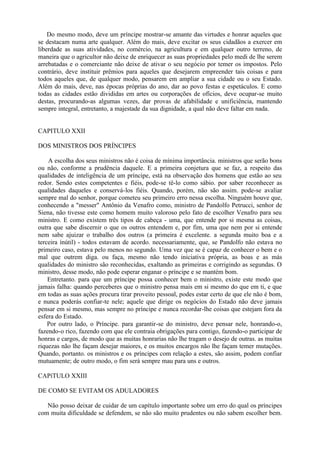 Do mesmo modo, deve um príncipe mostrar-se amante das virtudes e honrar aqueles que
se destacam numa arte qualquer. Além do mais, deve excitar os seus cidadãos a exercer em
liberdade as suas atividades, no comércio, na agricultura e em qualquer outro terreno, de
maneira que o agricultor não deixe de enriquecer as suas propriedades pelo medi de lhe serem
arrebatadas e o comerciante não deixe de ativar o seu negócio por temer os impostos. Pelo
contrário, deve instituir prêmios para aqueles que desejarem empreender tais coisas e para
todos aqueles que, de qualquer modo, pensarem em ampliar a sua cidade ou o seu Estado.
Além do mais, deve, nas épocas próprias do ano, dar ao povo festas e espetáculos. E como
todas as cidades estão divididas em artes ou corporações de ofícios, deve ocupar-se muito
destas, procurando-as algumas vezes, dar provas de afabilidade e unificiência, mantendo
sempre integral, entretanto, a majestade da sua dignidade, a qual não deve faltar em nada.
CAPITULO XXII
DOS MINISTROS DOS PRÍNCIPES
A escolha dos seus ministros não é coisa de mínima importância. ministros que serão bons
ou não, conforme a prudência daquele. E a primeira conjetura que se faz, a respeito das
qualidades de inteligência de um príncipe, está na observação dos homens que estão ao seu
redor. Sendo estes competentes e fiéis, pode-se tê-lo como sábio. por saber reconhecer as
qualidades daqueles e conservá-los fiéis. Quando, porém, não são assim. pode-se avaliar
sempre mal do senhor, porque cometeu seu primeiro erro nessa escolha. Ninguém houve que,
conhecendo a "messer" Antônio da Venafro como, ministro de Pandolfo Petrucci, senhor de
Siena, não tivesse este como homem muito valoroso pelo fato de escolher Venafro para seu
ministro. E como existem três tipos de cabeça - uma, que entende por si mesma as coisas,
outra que sabe discernir o que os outros entendem e, por fim, uma que nem por si entende
nem sabe ajuizar o trabalho dos outros (a primeira é excelente. a segunda muito boa e a
terceira ínútil) - todos estavam de acordo. necessariamente, que, se Pandolfo não estava no
primeiro caso, estava pelo menos no segundo. Uma vez que se é capaz de conhecer o bem e o
mal que outrem diga. ou faça, mesmo não tendo iniciativa própria, as boas e as más
qualidades do ministro são reconhecidas, exaltando as primeiras e corrigindo as segundas. O
ministro, desse modo, não pode esperar enganar o príncipe e se mantém bom.
Entretanto. para que um príncipe possa conhecer bem o ministro, existe este modo que
jamais falha: quando perceberes que o ministro pensa mais em si mesmo do que em ti, e que
em todas as suas ações procura tirar proveito pessoal, podes estar certo de que ele não é bom,
e nunca poderás confiar-te nele; aquele que dirige os negócios do Estado não deve jamais
pensar em si mesmo, mas sempre no príncipe e nunca recordar-lhe coisas que estejam fora da
esfera do Estado.
Por outro lado, o Príncipe. para garantir-se do ministro, deve pensar nele, honrando-o,
fazendo-o rico, fazendo com que ele contraia obrigações para contigo, fazendo-o participar de
honras e cargos, de modo que as muitas honrarias não lhe tragam o desejo de outras. as muitas
riquezas não lhe façam desejar maiores, e os muitos encargos não lhe façam temer mutações.
Quando, portanto. os ministros e os príncipes com relação a estes, são assim, podem confiar
mutuamente; de outro modo, o fim será sempre mau para uns e outros.
CAPíTULO XXIII
DE COMO SE EVITAM OS ADULADORES
Não posso deixar de cuidar de um capítulo importante sobre um erro do qual os príncipes
com muita dificuldade se defendem, se não são muito prudentes ou não sabem escolher bem.
 