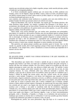 maneira que um príncipe antigo terá a dupla vergonha. porque, tendo nascido príncipe, perdeu
o Estado por sua minguada prudência.
E se forem considerados aqueles senhores que. em nossos dias, na Itália. puderam seus
Estados, como o rei de Nápoles, duque de Milão e outros, achar-se-á neles, em primeiro lugar,
um defeito comum quanto às armas, pelos motivos já ditos; depois se verá que muitos deles,
ou foram hostilizados pelo povo ou, em
caso contrário, não souberam tornar inofensivos os grandes, pois sem estes defeitos não se
perdem Estados tão fortes que possam colocar um exército em campo.
Filipe da Macedônia, não o pai de Alexandre. mas aquele que Tito Quinto derrotou, não
tinha domínios muito grandes, em relação à grandeza dos Romanos e da Grécia. que o
acometeram; não obstante, por ser bom militar e homem que sabia não se tornar malquisto do
povo, e guardar-se dos poderosos, fez guerra muitos anos contra aqueles, e se, por fim. perdeu
algumas cidades, ficou-lhe porém o reino.
Deste modo, esses nossos príncipes que. por muitos anos. possuíram seus principados,
para depois vir a perdê-los, não acusem a fortuna, mas sim sua própria ignávia; porque jamais
tendo nas boas épocas pensado em que os tempos poderiam mudar (e é comum nos homens
não se preocupar, na bonança, com as tempestades). quando chegaram os tempos adversos,
pensaram em fugir e não em defender-se e aguardaram que as populações cansadas da
insolência dos vencedores os reclamassem outra vez. Esse recurso é bom. mas quando falham
todos os outros; é muito mau, contudo. abandonar os outros remédios em troca deste.
Não quererias cair apenas porque acreditas que encontres quem te levante. Isto. ou não
sucede. ou, quando sucede, não te trará segurança. porque é fraco meio de defesa o que de ti
não depende. E são sempre bons. certos e duradouros os meios de defesa que dependem de ti
mesmo e de teu valor.
CAPíTULO XXV
DE QUANTO PODE A SORTE NAS COISAS HUMANAS E DE QUE MANEIRA SE
DEVE RESISTIR-LHE
Não desconheço que muitos têm e tiveram a opinião de que as coisas do mundo são
dirigidas pela fortuna e por Deus, de modo que a prudência humana não pode corrigi-las, e
mesmo não lhes traz nenhum remédio. Por esse motivo, poder-se-ia acreditar que não deve
alguém preocupar-se muito com elas, mas deixar-se dirigir pela sorte. Tal opinião é muito
aceita em nossos tempos, pela muita variação das coisas, o que todo dia se nota, de toda
conjetura humana. Ás vezes, refletindo sobre isso, tenho-me inclinado a aceitá-la. Não
obstante, e para que não se destrua nosso livre-arbítrio, penso que pode ser verdadeiro que a
fortuna é árbitra de metade das nossas ações, mas que, mesmo assim, ela nos permite
governar a outra metade. Comparo-a a um desses rios impetuosos que, quando se tornam
encolerizados, alagam as planícies, destroem as árvores, os edifícios, arrastam montes de terra
de uma parte para outra; tudo foge diante dele, tudo cede ao seu ímpeto, sem poder obstar-lhe
e, ainda que as coisas se passem assim, não é menos verdadeiro que os homens, quando
retorna a calma, podem executar reparos e barragens, de maneira que em outra cheia, aqueles
rios correrão por um canal e seu ímpeto não será tão livre nem tão prejudicial. O mesmo
acontece com a fortuna; o seu poder se manifesta onde não há resistência organizada,
voltando ela a sua violência apenas para onde não foram providenciados diques e barragens
para detê-la. E se observardes a Itália, que é sede e origem de tais revoluções, vereis que ela é
como uma região sem diques, e sem barreiras alguma, e que, se fosse convenientemente
protegida, como a Alemanha, a Espanha e a França, ou as enchentes não provocariam as
mudanças que existem ou mesmo não se verificariam. E com isso acredito que disse bastante
a respeito dos obstáculos que podem ser opostos à sorte, em geral.
Restringindo-me, porém, aos casos particulares, digo que hoje se vê o sucesso de um
 