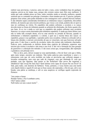 redimir suas províncias, é preciso, antes de tudo o mais, como verdadeira base de qualquer
empresa, prover-se de tropas suas, porque não existem outras mais fiéis nem melhores. E
ainda que cada soldado possa ser bom, todos reunidos ainda se tornarão melhores, quando
sentirem que os comanda seu príncipe e honrados e bem tratados por ele. É preciso, portanto,
preparar essas armas, para poder defender-se dos estrangeiros com a própria bravura italiana.
E não obstante sejam consideradas formidáveis as infantarias suíças e espanholas, têm ambas
defeitos, de maneira que uma terceira potência, que viesse a ser criada, poderia não só opor-se
mas ter confiança na vitória. Os espanhóis não podem enfrentar a cavalaria e os suíços
deverão temer as forças de infantaria quando as acharem tão obstinadas, tão fortes quanto eles
nas lutas. Já se viu e ainda se verá que os espanhóis não podem enfrentar uma cavalaria
francesa e os suíços serem derrotados pela infantaria espanhola. E ainda que deste último caso
não se tenha tido exemplo direto, teve-se uma amostra na jornada de Ravena, quando se
enfrentaram a infantaria espanhola e a alemã, a qual usa a mesma tática dos suíços: os
espanhóis, graças à sua agilidade, e apoiados pelos seus escudetes, tinham-se colocado sob as
lanças dos alemães e estavam convencidos de que os venceriam, sem que houvesse salvação
para estes. E não fosse o auxilio da cavalaria, todos eles teriam sido realmente chacinados.
Pode-se, pois, conhecendo os defeitos destas duas espécies de infantaria, organizar uma
terceira que resista à cavalaria e não tema a sua rival. E daí virá a formação de uma geração
de guerreiros e a alteração dos métodos. E são essas coisas que, reorganizadas, dão reputação
e grandeza a um príncipe novo.
Não se deve, pois, deixar escapar-se essa oportunidade, a fim de fazer com que a Itália,
após tanto tempo, encontre um redentor. Não tenho palavras para manifestar o amor e o
entusiasmo com que ele seria recebido em todas as províncias que sofreram ataques e
invasões estrangeiras, nem com que sede de vingança, com que obstinada fé. com que
piedade, com que lágrimas. Que portas se lhe fechariam? Que povos lhe negariam a
obediência? Que inveja lhe faria face? Qual italiano seria capaz de recusar lhe seu favor? Já
fede, para todos, este domínio de bárbaros. Tome, portanto, a vossa ilustre casa esta tarefa
com alquile ânimo e aquela fé com que as boas causas são esposadas, a fim de que, sob o seu
brasão, esta pátria se enobreça, e sob os seus auspícios se verifique aquela expressão de
Petrarca:
"irtu contro a furare
Prender l'arme; e fia il combater corto;
Ché I' antico calare
Nelli italici cor non e ancor morto11
.
11
A virtude tomará armas contra o furor, e o combate será breve, pois não está morto ainda o antigo valor nos corações Italianos.
 