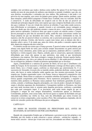 sandjaks, tem servidores que muda e desloca como melhor lhe aprazo O rei de França está
metido em meio de uma porção de senhores cujo domínio se prende à tradição e que são, em
seus distritos, reconhecidos e estimados por seus súditos. São poderosos e não pode o rei
privá-los de suas regalias, sem correr ele próprio grave perigo. Quem analisa, portanto, estas
duas situações, achará difícil conquistar o Estado turco. Contudo, uma vez vencedor, fácil lhe
é conservá-lo. A razão da dificuldade em ocupá-lo está no fato de não ser possível ser
chamado por príncipes daquele reino, nem esperar que seja a empresa facilitada com a revolta
dos que o rodeiam. E isso em virtude dos motivos já referidos. É que todos sendo escravos,
mais dificilmente se corrompem, e, quando viessem a ser corrompida, pouca vantagem se
obteriam, desde que eles não poderiam arrastar a massa do povo, o que também se entende
pelos motivos apontados. Conclui-se disto que quem se puser em marcha contra a Turquia
deverá preocupar-se pelo fato de encontrá-la unida, sendo-lhe mais conveniente confiar nas
forças próprias do que nas desordens dos outros. Mas, vencida e desbaratada na luta, de
maneira a não lhe ser possível refazer os exércitos, não se precisaria preocupar-se senão com
o sangue do príncipe. Extinto, não haveria a quem mais temer, pois os demais não têm o
domínio sobre o povo. E do modo que, antes da vitória, não podia o vencedor esperar nada
dele, depois da conquista não deve temê-lo.
O contrário sucede nos reinos que a França governa. É possível entrar com facilidade, pela
aliança com algum barão do reino, pois existem sempre descontentes ou gente ansiosa por
inovações. Esses elementos, pelas razões que já expusemos, poderiam abrir-te o caminho e
facilitar-te a vitória naquele reino. Depois, contudo, para te conservares, aparecem inúmeras
dificuldades que criam não apenas os que oprimistes, mas ainda os que inicialmente
auxiliaram a tua empresa. Não basta extinguir o sangue do príncipe. Restam aqueles barões,
senhores poderosos, que vêm a ser cabeça de novas rebeliões. E, não sendo possível contentá-
los ou extinguí-los, perderás o Estado na primeira oportunidade que os favoreça.
Agora, considerando-se a natureza do governo de Dario, ter-se-á que é semelhante à do
sultão da Turquia. Se foi necessário a Alexandre desbaratar o inimigo em bloco após a vitória,
morto Dario, teve o Estado seguro, conforme as observações que anteriormente fiz. E os
sucessores de Alexandre, tivessem eles se mantido unidos, poderiam desfrutar .ociosos aquele
reino; não houve aí outras turbações senão aquelas que eles mesmos provocaram. No que
respeita aos. Estados organizados como o da França, torna-se impossível conquistá-los com
tanta facilidade. Desta forma se explicam as constantes rebeliões da Espanha, da França, e da
Grécia quando conquistadas pelos Romanos. Havia numerosos principados, e enquanto a
memória deles perdurou os Romanos nunca puderam ficar totalmente garantidos da posse;
extinta, contudo; a lembrança daqueles principados, em vista do poder e duração do Império,
surgiu à absoluta segurança dos dominadores. Conseguiram também os Romanos, nas lutas
que mais tarde travaram entre si, arrastar parte daquelas províncias, conforme a autoridade
que cada qual conseguira impor. E as províncias, pela razão muito singela de que se
extinguira o sangue de seus antigos dominadores, reconheciam apenas os Otomanos.
Consideradas, portanto, estas coisas todas, não haverá quem se espante da facilidade com que
Alexandre consolidou sua vitórIa na Ásia, nem das dificuldades que outros tiveram em
conservar os reinos conquistados, como sucedeu a Pirro. São contingências originadas, não do
mérito do vencedor, porém das diferenças dos povos subjugados.
CAPÍTULO V
DO MODO DE MANTER CIDADES OU PRINCIPADOS QUE, ANTES DE
OCUPADOS, SE GOVERNAVAM POR LEIS PRóPRIAS
Quando são conquistados Estados que se habituaram a governar-se por leis próprias e em
liberdade, por três modos se pode conservar a posse: primeiro - arruiná-los; segundo - ir
morar neles; terceiro - deixar que vivam com suas leis, arrecadando um tributo e criando um
 