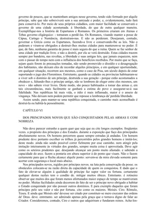 governo de poucos, que se mantenham amigos nesse governo, tendo sido formado por alquile
príncipe, sabe que não sobreviverá sem a sua amizade e poder, e, evidentemente, tudo fará
para conservá-lo. Por meio de seus próprios cidadãos, com maior facilidade se conservará o
governo de uma cidade acostumada. à liberdade, do que de outra qualquer maneira.
Exemplifique-nos a história de Espartanos e Romanos. Os primeiros criaram em Atenas e
Tebas governo oligárquico: - tornaram a perdê-las. Os Romanos, visando manter a posse de
Cápua, Cartago e Numância, destruíram-nas. E não as perderam. Desejaram, contudo,
governar a Grécia como os Espartanos, fazendo-a livre e conservando-lhe as leis. Não o
puderam e viram-se obrigados a destruir-lhes muitas cidades para manterem-se no poder. É
que, de fato, nenhuma garantia de posse é mais segura do que a ruína. Quem se faz senhor de
uma cidade por tradição livre. e não a destrói, por ela se verá destruído. Estas cidades trazem
sempre por bandeira, nas revoltas, a liberdade e suas antigas leis, que jamais esquecem, nem
com o passar do tempo nem com a influência dos benefícios recebidos. Por muito que se faça,
sejam quais forem às precauções tomadas, não sendo promovido o dissídio e a desagregação
dos habitantes, não deixam eles de recordar alquiles princípios, e em qualquer oportunidade,
em qualquer situação, recorrem aos mesmos, como o caso de Pisa, um século depois de estar
suportando o jugo dos Florentinos. Entretanto, quando as cidades ou províncias habituaram-se
a viver sob o domínio de um príncipe, destruída a sua geração - porque estão acostumados a
obedecer e, faltando-lhes o príncipe antigo, não se lembrem de eleger entre eles mesmos, um
novo - não sabem viver livres. Deste modo, são pouco habituados a tomar das armas e, em
tais circunstâncias, mais facilmente se ganhará a estima do povo e assegurar-se-á sua
fidelidade. Nas repúblicas há mais vida, o ódio é mais inflamado, maior é o anseio de
vingança. Não deixam nem podem permitir que repouse a lembrança da' perdida liberdade.
Assim sendo, para manter-se uma república conquistada, o caminho mais aconselhado é
destruí-Ia ou habitá-la pessoalmente.
CAPÍTULO VI
DOS PRINCIPADOS NOVOS QUE SÃO CONQUISTADOS PELAS ARMAS E COM
NOBREZA
Não deve parecer estranho a quem quer que seja que eu cite longos exemplos. freqüentes
vezes. a propósito dos príncipes e dos Estados. durante a exposição que faço dos principados
absolutamente novos. Os homens percorrem quase sempre estradas já andadas. Um homem
prudente deve portanto escolher os trilhos já percorridos pelos grandes homens e imitá-los;
deste modo. ainda não sendo possível correr fielmente por esse caminho. nem atingir pela
imitação inteiramente às virtudes dos grandes, sempre muita coisa é aproveitada. Deve agir
como os seteiros prudentes que. desejando alcançar um ponto muito afastado. e sabendo a
capacidade do arco. fazem a pontaria em altura superior à do ponto que visam. Não o fazem
certamente para que a flecha alcance alquile ponto: servem-se da mira elevada somente para
acertar com segurança o local mais abaixo.
Nos principados novos, regidos por príncipes novos. na luta pela conservação da posse. os
obstáculos colocam-se na razão direta da capacidade de quem os conquistou. E dado que o
fato de elevar-se alguém à qualidade de príncipe faz supor valor ou fortuna. certamente
qualquer destas razões tem o condão de. mitigar muitos óbices. Entretanto. é rotineiro
observar que muitos dos que foram menos afortunados maior espaço de tempo se mantiveram
no poder. Muitas facilidades ainda decorrem do fato de ser o príncipe novo obrigado a habitar
o Estado conquistado por não possuir outros domínios. E para exemplo daqueles que foram
príncipes pelo seu valor e não por fortuna. cito como os maiores. Moisés. Ciro. Rômulo,
Teseu. E ainda que Moisés não' devesse ser citado por constituir-se mero executor das ordens
de' Deus. deve. entretanto. ser admirado apenas pela graça que o tornava digno de falar ao
Criador. Consideremos, contudo, Ciro e outros que adquiriram e fundaram reinos. Acha-los-
 