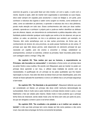 exercício da guerra, o que pode fazer por dois modos: um com a ação, o outro com a
mente, Quanto à ação, além de manter bem organizadas e exercitadas as suas tropas,
deve estar sempre em caçadas para acostumar o corpo às fadigas e, em parte, para
conhecer a natureza dos lugares e saber como surgem os montes, como embocam os
vales, como se estendem as planícies, e aprender a natureza dos rios e dos pântanos,
pondo muita atenção em tudo isso. Esses conhecimentos são úteis por duas razões:
primeiro, aprende-se a conhecer o próprio país e pode-se melhor identificar as defesas
que ele oferece; depois, em decorrência do conhecimento e prática daqueles sítios, com
facilidade poderá entender qualquer outra região que venha a ter de observar, eis que as
colinas, os vales, as planícies, os rios e os pântanos que existem, por exemplo, na
Toscana, têm certa semelhança com os das outras províncias, de forma que, do
conhecimento do terreno de uma província, se pode passar facilmente ao de outras. O
príncipe que seja falto dessa perícia, está desprovido do elemento principal de que
necessita um capitão, pois ela ensina a encontrar o inimigo, estabelecer os
acampamentos, conduzir os exércitos, ordenar as jornadas, fazer incursões pelas terras
com vantagem sobre o inimigo." (Pag. 98)
No capitulo XV, "Das razões por que os homens, e especialmente os
Príncipes, são louvados ou censurados", é abordada a froma como um principe deve
se portar frente a seus suditos. De acordo com Maquiavel, para se manter no poder um
principe deve aprender a ser mau, e ultilizar essa maldade de acordo com as
necessidades. A qualificação de um principe se da pelas qualidades que lhe trazem
reprovação ou louvor, mas este não deve se deixar levar por tais classificações, pois uma
virtude se fosse aplicada lhe acarretaria a ruína e um defeito traz a um príncipe segurança
e bem-estar.
No capitulo XVI, "Da liberdade e da parcimônia", Maquiavel defende que para
ser considerado um liberal, um principe não deve omitir nenhuma demonstração de
suntuosidade. Esta é muito cara e para mante-la o principe devera onerar o povo, o que
fatalmente o fara ser odiado pelo mesmo. Deste modo é mais prudente que o principe
tenha fama de miseravel, sendo deste modo uma má fama sem odio por parte do povo,
do que ser obrigado a onerar o povo e se tornar odiado.
No capitulo XVII, "Da crueldade e da piedade e se é melhor ser amado ou
temido", é dito que todo principe tem como desejo ser tido como piedoso e não como
cruel, mas este deve empregar de forma conveniente tal piedade.
 