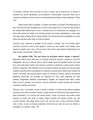"O príncipe, contudo, deve ser lento no crer e no agir, não se alarmar por si mesmo e
proceder por forma equilibrada, com prudência e humanidade, buscando evitar que a
excessiva confiança o torne incauto e a demasiada desconfiança o faça intolerável." (Pag.
107)
Deste modo nasce a questão: É melhor ser temido ou amado? Para Maquiavel, já
que o ser humano não consegue ser os dois é mais seguro que um homem seja temido a
ser amado.Este defende que o amor é mantido como um sentimento de obrigação, já o
temor pelo receio do castigo. Um príncipe amado cria muitas expectativas e caso estas
não sejam logo sanadas ele se tornará odiado. Um príncipe temido é respeitado e a única
coisa que ele deve evitar fazer é se tornar odiado.
"Concluo, pois, voltando à questão de ser temido e amado, que um príncipe sábio,
amando os homens como a eles agrada e sendo por eles temido como deseja, deve
apoiar-se naquilo que é seu e não no que é dos outros; deve apenas empenhar-se em
fugir ao ódio, como foi dito." (Pag.110)
No capitulo XVIII, "De que forma os príncipes devem manter a palavra",
Maquiavel define como ideal que um principe mantenha sempre a palavra e viva com
integridade, não com a astucia. Para o autor existem duas de combate, sendo uma pela
lei e outra pela força, porém nem sempre a primeira é suficiente e acaba sendo preciso
recorrer a segunda. Este defende que um príncipe prudente não pode nem deve guardar
a palavra quando ela lhe é prejudicial, ou quando as causas que a determinam cessem de
existir. O príncipe não precisa possuir todas as virtudes do mundo, basta a ele apenas
aparentar possuí-las. Um príncipe, em especial um novo, deve aparentar ser todo
piedade, integridade, lealdade, humanidade e religião, em especial este último. Todos
vêem o que tu pareces, mas poucos o que és realmente e esses poucos não ousaram
contrariar a opinião da maioria.
"Procure, pois, um príncipe, vencer e manter o Estado: os meios serão sempre julgados
honrosos e por todos louvados, porque o vulgo sempre se deixa levar pelas aparências e
pelos resultados, e no mundo não existe senão o vulgo; os poucos não podem existir
quando os muitos têm onde se apoiar. Algum príncipe dos tempos atuais, que não
convém nomear, não prega senão a paz e fé, mas de uma e outra é ferrenho inimigo;
uma e outra, se ele as tivesse praticado, ter-lhe-iam por mais de uma vez tolhido a
reputação ou o Estado." (Pag. 113)
 