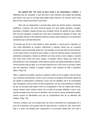 No capítulo XIX, "De como se deve evitar o ser desprezado e odiado", é
defendido que ser usurpador e usar dos bens e das mulheres dos súditos são atitudes
que fazemn com que um príncipe seja odiado pelos mesmos. Os homens vivem muito
bem se não o tirarem seus bens e sua honra.
Para não ser desprezado o príncipe deve evitar ser volúvel, leviano, efeminado,
pusilânime, irresoluto. Ele deve procurar passar em seus ações grandeza, coragem,
gravidade e fortaleza. Aquele principe que conseguir formar tal opinião de seus súditos
terá uma boa reputação, e aquele que a tem não é conspirado ou atacado. O receio das
conspirações internas e dos distúrbios externos criados pelos poderosos é um sentimento
necessario que o principe devera ter.
"O príncipe que dá de si esta opinião é assaz reputado e, contra quem é reputado, só
com muita dificuldade se conspira; dificilmente é atacado, desde que se considere
excelente e seja reverenciado pelos seus. Na verdade, um príncipe deve ter dois temores:
um de ordem interna, de parte de seus súditos, o outro de natureza externa, de parte dos
potentados estrangeiros. Destes se defende com boas armas e bons amigos; e sempre
que tenha boas armas terá bons amigos. A situação interna, desde que ainda não
perturbada por uma conspiração, estará segura sempre que esteja estabilizada a externa;
mesmo quando esta se agite, se o príncipe organizou-se e viveu como eu já disse, desde
que não desanime, resistirá a qualquer impacto, como salientei ter feito o espartano
Nábis." (Pag.115)
"Mas, a respeito dos súditos, quando os negócios externos não se agitam, deve-se temer
que conspirem secretamente, contra o que o príncipe se assegura firmemente fugindo de
ser odiado ou desprezado e mantendo o povo com ele satisfeito; isto é de necessidade
seja conseguido, como já acima se falou longamente. Um dos mais poderosos remédios
de que um príncipe pode dispor contra as conspirações é não ser odiado pela maioria,
porque sempre, quem conjura, pensa com a morte do príncipe satisfazer o povo, mas,
quando considera que com isso irá ofendê-lo, não se anima a tomar semelhante partido,
mesmo porque as dificuldades com que os conspiradores têm de se defrontar são
infinitas. "(Pag. 116)
"Concluo, portanto, que um príncipe deve dar pouca importância às conspirações se o
povo lhe é benévolo; mas quando este lhe seja adverso e o tenha em ódio, deve temer
tudo e a todos. Os Estados bem organizados e os príncipes hábeis têm com toda a
 