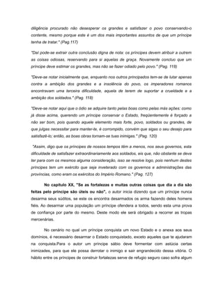 diligência procurado não desesperar os grandes e satisfazer o povo conservando-o
contente, mesmo porque este é um dos mais importantes assuntos de que um príncipe
tenha de tratar." (Pag.117)
"Daí pode-se extrair outra conclusão digna de nota: os príncipes devem atribuir a outrem
as coisas odiosas, reservando para si aquelas de graça. Novamente concluo que um
príncipe deve estimar os grandes, mas não se fazer odiado pelo povo." (Pag. 118)
"Deve-se notar inicialmente que, enquanto nos outros principados tem-se de lutar apenas
contra a ambição dos grandes e a insolência do povo, os imperadores romanos
encontravam uma terceira dificuldade, aquela de terem de suportar a crueldade e a
ambição dos soldados." (Pag. 118)
"Deve-se notar aqui que o ódio se adquire tanto pelas boas como pelas más ações: como
já disse acima, querendo um príncipe conservar o Estado, freqüentemente é forçado a
não ser bom, pois quando aquele elemento mais forte, povo, soldados ou grandes, de
que julgas necessitar para manter-te, é corrompido, convém que sigas o seu desejo para
satisfazê-lo; então, as boas obras tornam-se tuas inimigas." (Pag. 120)
"Assim, digo que os príncipes de nossos tempos têm a menos, nos seus governos, esta
dificuldade de satisfazer extraordinariamente aos soldados, eis que, não obstante se deva
ter para com os mesmos alguma consideração, isso se resolve logo, pois nenhum destes
príncipes tem um exército que seja inveterado com os governos e administrações das
províncias, como eram os exércitos do Império Romano." (Pag. 127)
No capítulo XX, "Se as fortalezas e muitas outras coisas que dia a dia são
feitas pelo príncipe são úteis ou não", o autor inicia dizendo que um príncipe nunca
desarma seus súditos, se este os encontra desarmados os arma fazendo deles homens
fiéis. Ao desarmar uma população um príncipe ofendera a todos, sendo esta uma prova
de confiança por parte do mesmo. Deste modo ele será obrigado a recorrer as tropas
mercenárias.
No cenário no qual um príncipe conquista um novo Estado e o anexa aos seus
domínios, é necessário desarmar o Estado conquistado, exceto aqueles que te ajudaram
na conquista.Para o autor um príncipe sábio deve formentar com astúcia certas
inimizades, para que ele possa derrotar o inimigo e sair engrandecido dessa vitória. O
hábito entre os príncipes de construir fortalezas serve de refugio seguro caso sofra algum
 