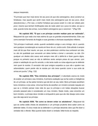 ataque inesperado.
"O príncipe que tiver mais temor de seu povo do que dos estrangeiros, deve construir as
fortalezas; mas aquele que sentir mais medo dos estrangeiros que de seu povo, deve
abandoná-las.[...] Por isso, a melhor fortaleza que possa existir é o não ser odiado pelo
povo: mesmo que tenham fortificações elas de nada valem se o povo te odeia, eis que a
este, quando tome das armas, nunca faltam estrangeiros que o socorram. " (Pag.128)
No capítulo XXI, "O que a um príncipe convém realizar para ser estimado",
Maquiavel diz que nada cria mais estima do que os grandes empreendimentos. Este usa
como exemplo Fernando de Aragão e suas grandes e vitoriosas expedições militares.
"Um príncipe é estimado, ainda, quando verdadeiro amigo e vero inimigo, isto é, quando
sem qualquer consideração se revela em favor de um, contra outro. Esta atitude é sempre
mais útil do que ficar neutro, eis que, se dois poderosos vizinhos teus entrarem em luta,
ou são de qualidade que vencendo um deles tenhas a temer o vencedor, ou não. Em
qualquer um destes dois casos será sempre mais útil o definir-te e fazer guerra digna,
porque no primeiro caso se não te definires serás sempre presa do que vencer, com
prazer e satisfação do que foi vencido, e não terás razão ou coisa alguma que te defenda
nem quem te receba. O vencedor não quer amigos suspeitos ou que não o ajudem nas
adversidades; quem perde não te recebe por não teres querido correr a sua sorte de
armas em punho." (Pag. 132)
No capitulo XXII, "Dos ministros dos príncipes", é abordado acerca do modo
de avaliar um principe e seu ministros. A primeira avaliação que se faz sobre a inteligência
de um príncipe, se faz pelos homens que ele tem ao seu redor. Bons príncipes escolhem
bons ministros e vice-versa. Uma boa forma de escolher um ministro consiste naquela em
que se o ministro pensar mais nele do que no príncipe e em todas situações buscar
proveito pessoal este é considerado um mau ministro. Deste modo, caso encontre um
bom ministro, o príncipe deve mimálo e enriquecê-lo para que ele não deseje outra coisa
que não seja servir ao príncipe.
No capítulo XXIII, "De como se devem evitar os aduladores", Maquiavel diz
que as cortes estão cheias de aduladores e um príncipe prudente deve saber como se
defender deles. O único modo de se defender é o príncipe deixando claro que lhe dizer a
verdade não o ofende. Mas quando todos dizem a verdade, faltar-te-ão ao respeito.
 