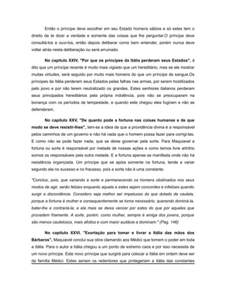 Então o príncipe deve escolher em seu Estado homens sábios e só estes tem o
direito de te dizer a verdade e somente das coisas que lhe perguntar.O príncipe deve
consultá-los e ouvi-los, então depois deliberar como bem entender, porém nunca deve
voltar atrás nesta deliberação ou será arruinado.
No capítulo XXIV, "Por que os príncipes da Itália perderam seus Estados", é
dito que um príncipe recente é muito mais vigiado que um hereditário, mas se ele mostrar
muitas virtudes, será seguido por muito mais homens do que um príncipe de sangue.Os
príncipes da Itália perderam seus Estados pelas falhas nas armas, por serem hostilizados
pelo povo e por não terem neutralizado os grandes. Estes senhores italianos perderam
seus principados hereditários pela própria indolência, pois não se preocuparam na
bonança com os períodos de tempestade, e quando este chegou eles fugiram e não se
defenderam.
No capítulo XXV, "De quanto pode a fortuna nas coisas humanas e de que
modo se deve resistir-lhes", tem-se a ideia de que a providência divina é a responsável
pelos caminhos de um governo e não há nada que o homem possa fazer para corrigi-las.
E como não se pode fazer nada, que se deixe governar pela sorte. Para Maquiavel a
fortuna ou sorte é responsável por metade de nossas ações e como temos livre arbítrio
somos os responsáveis pela outra metade. E a fortuna apenas se manifesta onde não há
resistência organizada. Um príncipe que se apóia somente na fortuna, tende a variar
segundo ela no sucesso e no fracasso, pois a sorte não é uma constante.
"Concluo, pois, que variando a sorte e permanecendo os homens obstinados nos seus
modos de agir, serão felizes enquanto aquela e estes sejam concordes e infelizes quando
surgir a discordância. Considero seja melhor ser impetuoso do que dotado de cautela,
porque a fortuna é mulher e consequentemente se torna necessário, querendo dominá-la,
bater-lhe e contrariá-la; e ela mais se deixa vencer por estes do que por aqueles que
procedem friamente. A sorte, porém, como mulher, sempre é amiga dos jovens, porque
são menos cautelosos, mais afoitos e com maior audácia a dominam." (Pag. 146)
No capítulo XXVI, "Exortação para tomar e livrar a Itália das mãos dos
Bárbaros", Maquiavel conclui sua obra clamando aos Médici que tomem o poder em toda
a Itália. Para o autor a Itália chegou a um ponto de extremo caos e por isso necessita de
um novo príncipe. Este novo príncipe que surgirá para colocar a Itália em ordem deve ser
da família Médici. Estes seriam os redentores que protegeriam a Itália das constantes
 