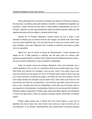 invasões estrangeiras e das lutas internas.
Nicolau Maquiavel foi um escritor e pensador que nasceu em Florença e desde os
29 anos atuou na política, onde pode observar e estudar o comportamento daqueles que
ocupavam o poder. Através de suas obras e neste trabalho, especialmente, da obra “O
Príncipe”, podemos ver que suas perspectivas acerca da política possuem ideias que são
vigentes até hoje se formos analisar o contexto político atual.
Através de “O Príncipe” Maquiavel, disserta acerca do que é poder, e das
manobras e atitudes que um homem deve ter para chegar e se manter nele. Este mostra
como as coisas realmente são, e dá uma ideia de que o homem por muitas vezes é mau
para conseguir o que quer. Maquiavel não só mostra os caminhos que levam ao poder
como os exemplifica.
Neste livro, que foi escrito na época do Renascimento, o autor expressa seu
desejo de ver a Itália poderosa e unificada. Isto ele deixa claro de maneira mais
expressiva especialmente no capítulo XXVI. Através de tal obra Maquiavel busca ensinar ,
não que se tenha o absolutismo, mas a unificação e estabilidade.
Antes de estudar acerca do pensador Maquiavel, tinha uma impressao que o
mesmo defendia o mau, ao ouvir os comentários acerca de sua obra achava que o autor
tinha ideias que focavam em conseguir o que se quer, custe o que custar, mesmo que
para isso precise ser uma pessoa má. Ao ler “O Príncipe” pude mudar de ideia; hoje vejo
que o autor descreve o processo da política e do Poder de uma forma realista e não há
como negar através dos exemplos que ele próprio citou. Este mostra que há de ter uma
conveniencia por parte de um governante, e que este tem que saber a hora certa de ser
bom ou mau. Levando tudo isso em consideração é certo dizer que O Príncipe ensina a
agir segundo as circunstancias e necessidades, fazendo com que caia por terra também o
pejorativo adjetivo maquiavélico. Muitas vezes usado para definir alguém sem escrúpulos
e imoral, que age contra a ética em qualquer situação visando unicamente o beneficio
próprio.
Nicolau prega apenas que a política tem uma moral própria, a qual não se
classifica nem como moral, nem como imoral. Isso se deve ao “agir de acordo com as
circunstancias”. E ao analisar cuidadosamente seus ensinamentos é possível perceber
 