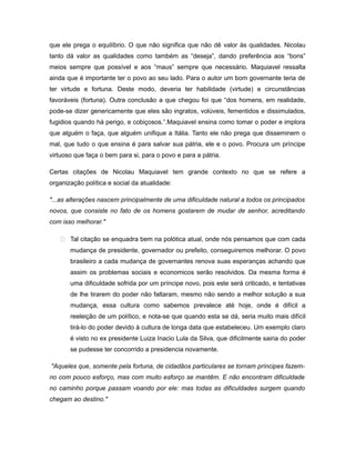 que ele prega o equilíbrio. O que não significa que não dê valor às qualidades. Nicolau
tanto dá valor as qualidades como também as “deseja”, dando preferência aos “bons”
meios sempre que possível e aos “maus” sempre que necessário. Maquiavel ressalta
ainda que é importante ter o povo ao seu lado. Para o autor um bom governante teria de
ter virtude e fortuna. Deste modo, deveria ter habilidade (virtude) e circunstâncias
favoráveis (fortuna). Outra conclusão a que chegou foi que “dos homens, em realidade,
pode-se dizer genericamente que eles são ingratos, volúveis, fementidos e dissimulados,
fugidios quando há perigo, e cobiçosos.”.Maquiavel ensina como tomar o poder e implora
que alguém o faça, que alguém unifique a Itália. Tanto ele não prega que disseminem o
mal, que tudo o que ensina é para salvar sua pátria, ele e o povo. Procura um príncipe
virtuoso que faça o bem para si, para o povo e para a pátria.
Certas citações de Nicolau Maquiavel tem grande contexto no que se refere a
organização política e social da atualidade:
"...as alterações nascem principalmente de uma dificuldade natural a todos os principados
novos, que consiste no fato de os homens gostarem de mudar de senhor, acreditando
com isso melhorar."
 Tal citação se enquadra bem na polótica atual, onde nós pensamos que com cada
mudança de presidente, governador ou prefeito, conseguiremos melhorar. O povo
brasileiro a cada mudança de governantes renova suas esperanças achando que
assim os problemas sociais e economicos serão resolvidos. Da mesma forma é
uma dificuldade sofrida por um príncipe novo, pois este será criticado, e tentativas
de lhe tirarem do poder não faltaram, mesmo não sendo a melhor solução a sua
mudança, essa cultura como sabemos prevalece até hoje, onde é difícil a
reeleição de um político, e nota-se que quando esta se dá, seria muito mais difícil
tirá-lo do poder devido à cultura de longa data que estabeleceu. Um exemplo claro
é visto no ex presidente Luiza Inacio Lula da Silva, que dificilmente sairia do poder
se pudesse ter concorrido a presidencia novamente.
"Aqueles que, somente pela fortuna, de cidadãos particulares se tornam príncipes fazem-
no com pouco esforço, mas com muito esforço se mantêm. E não encontram dificuldade
no caminho porque passam voando por ele: mas todas as dificuldades surgem quando
chegam ao destino."
 