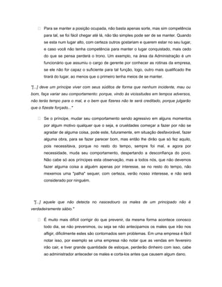 Para se manter a posição ocupada, não basta apenas sorte, mas sim competência
para tal, se foi fácil chegar até lá, não tão simples pode ser de se manter. Quando
se esta num lugar alto, com certeza outros gostariam e querem estar no seu lugar,
e caso você não tenha competência para manter o lugar conquistado, mais cedo
do que se pensa perderá o trono. Um exemplo, na área da Administração é um
funcionário que assumiu o cargo de gerente por conhecer as rotinas da empresa,
se ele não for capaz o suficiente para tal função, logo, outro mais qualificado lhe
tirará do lugar, ao menos que o primeiro tenha meios de se manter.
"[...] deve um príncipe viver com seus súditos de forma que nenhum incidente, mau ou
bom, faça variar seu comportamento: porque, vindo às vicissitudes em tempos adversos,
não terás tempo para o mal, e o bem que fizeres não te será creditado, porque julgarão
que o fizeste forçado..."
 Se o príncipe, mudar seu comportamento sendo agressivo em alguns momentos
por algum motivo qualquer que o seja, e crueldades começar a fazer por não se
agradar de alguma coisa, pode este, futuramente, em situação desfavorável, fazer
alguma obra, para se fazer parecer bom, mas então lhe dirão que só fez aquilo,
pois necessitava, porque no resto do tempo, sempre foi mal, e agora por
necessidade, muda seu comportamento, despertando a desconfiança do povo.
Não cabe só aos príncipes esta observação, mas a todos nós, que não devemos
fazer alguma coisa a alguém apenas por interesse, se no resto do tempo, não
mexemos uma "palha" sequer, com certeza, verão nosso interesse, e não será
considerado por ninguém.
"[...] aquele que não detecta no nascedouro os males de um principado não é
verdadeiramente sábio."
 É muito mais difícil corrigir do que prevenir, da mesma forma acontece conosco
todo dia, se não prevenimos, ou seja se não antecipamos os males que irão nos
afligir, dificilmente estes são contornados sem problemas. Em uma empresa é fácil
notar isso, por exemplo se uma empresa não notar que as vendas em fevereiro
irão cair, e tiver grande quantidade de estoque, perderão dinheiro com isso, cabe
ao administrador anteceder os males e corta-los antes que causem algum dano.
 